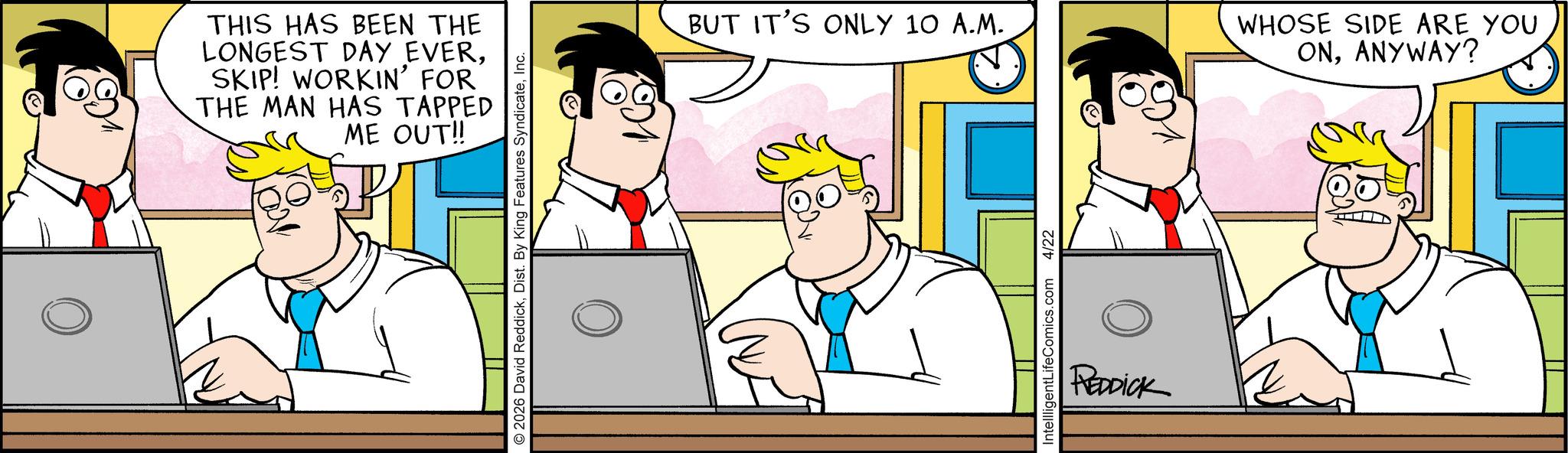 Happiness OCR: THIS HAS BEEN THE LONGEST DAY EVERSKIP! WORKIN' FOR THE MAN HAS TAPPED ME OUT!! 2026 David ReddickInc. BUT IT'S ONLY 10 A.M. IntellligentLifeComics.com 4/22 REDDICK WHOSE SIDE ARE YOU ONANYWAY? THIS HAS BEEN THE LONGEST DAY EVERSKIP ! WORKIN ' FOR THE MAN HAS TAPPED ME OUT !! 2026 David ReddickDist . By King Features SyndicateInc. BUT IT'S ONLY 10 A.M. IntellligentLifeComics.com 4/22 REDDICK WHOSE SIDE ARE YOU ONANYWAY ?