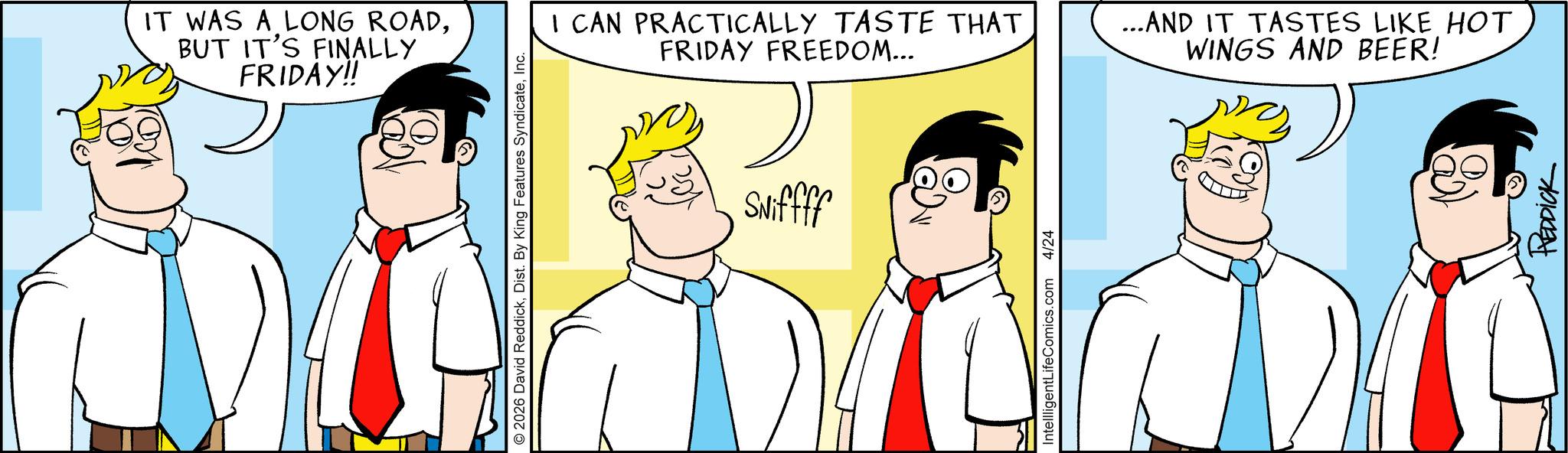 Animated cartoon OCR: IT WAS A LONG ROADBUT IT'S FINALLY FRIDAY!! © 2026 David ReddickInc. Sniffff I CAN PRACTICALLY TASTE THAT FRIDAY FREEDOM... ...AND IT TASTES LIKE HOT WINGS AND BEER! IntellligentLifeComics.com 4/24 REDDICK IT WAS A LONG ROADBUT IT'S FINALLY FRIDAY !! © 2026 David ReddickDist . By King Features SyndicateInc. Sniffff I CAN PRACTICALLY TASTE THAT FRIDAY FREEDOM ... ... AND IT TASTES LIKE HOT WINGS AND BEER ! IntellligentLifeComics.com 4/24 REDDICK