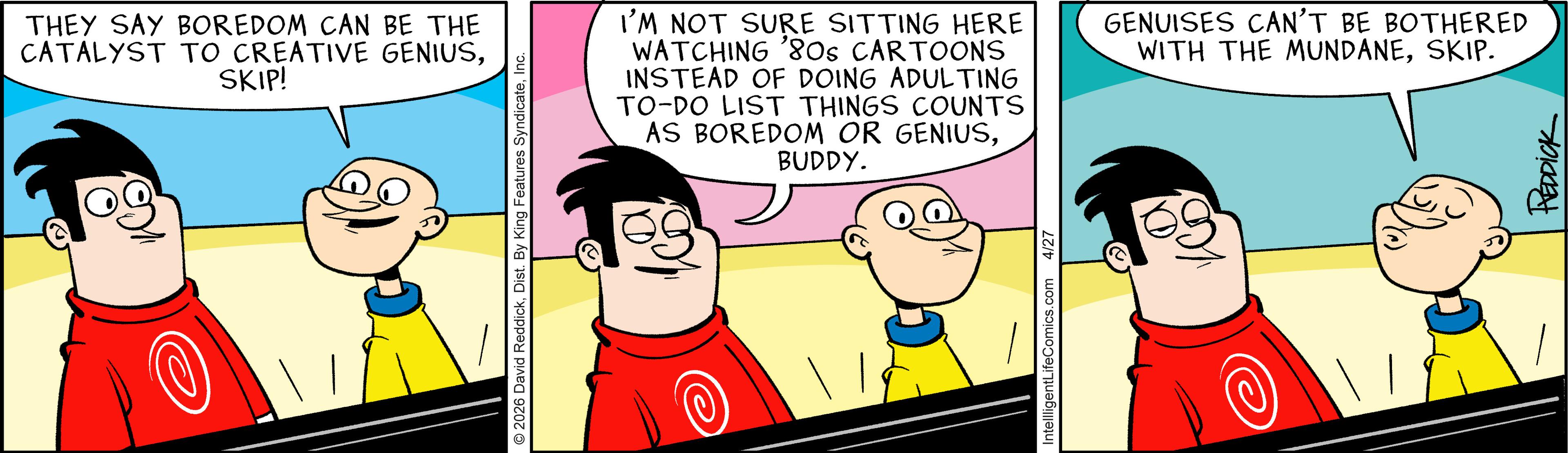 Comic book OCR: THEY SAY BOREDOM CAN BE THE CATALYST TO CREATIVE GENIUSSKIP! 2026 David ReddickInc. I'M NOT SURE SITTING HERE WATCHING '80s CARTOONS INSTEAD OF DOING ADULTING TO-DO LIST THINGS COUNTS AS BOREDOM OR GENIUSBUDDY. GENUISES CAN'T BE BOTHERED WITH THE MUNDANESKIP. IntellligentLifeComics.com 4/27 REDDICK THEY SAY BOREDOM CAN BE THE CATALYST TO CREATIVE GENIUSSKIP ! 2026 David ReddickDist . By King Features SyndicateInc. I'M NOT SURE SITTING HERE WATCHING ' 80s CARTOONS INSTEAD OF DOING ADULTING TO - DO LIST THINGS COUNTS AS BOREDOM OR GENIUSBUDDY . GENUISES CAN'T BE BOTHERED WITH THE MUNDANESKIP . IntellligentLifeComics.com 4/27 REDDICK