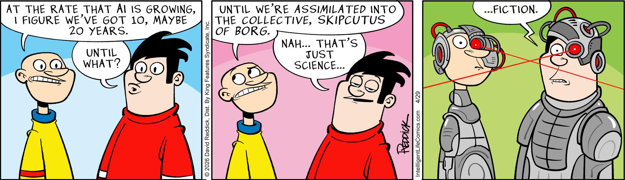 Conversation OCR: AT THE RATE THAT AI IS GROWINGMAYBE 20 YEARS. UNTIL WHAT? © 2026 David ReddickInc. UNTIL WE'RE ASSIMILATED INTO THE COLLECTIVESKIPCUTUS OF BORG. NAH... THAT'S JUST SCIENCE... REDDICK IntelligentLifeComics.com 4/29 ... FICTION. AT THE RATE THAT AI IS GROWINGI FIGURE WE'VE GOT 10MAYBE 20 YEARS . UNTIL WHAT ? © 2026 David ReddickDist . By King Features SyndicateInc. UNTIL WE'RE ASSIMILATED INTO THE COLLECTIVESKIPCUTUS OF BORG . NAH ... THAT'S JUST SCIENCE ... REDDICK IntelligentLifeComics.com 4/29 ... FICTION .