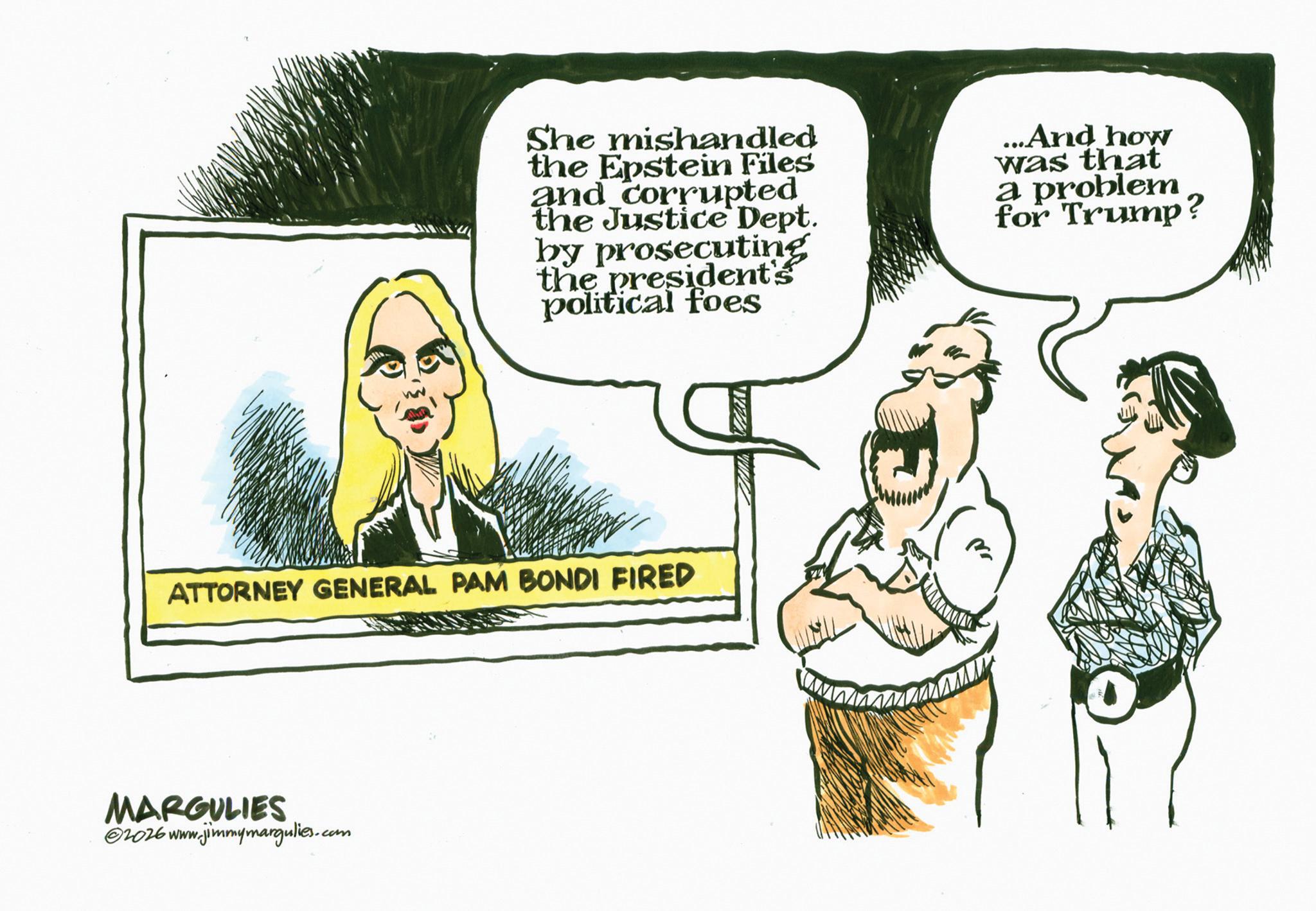 Fiction OCR: She mishandled the Epstein Files and corrupted the Justice Dept. by prosecuting the president's political foes ...And how was that a problem for Trump? ATTORNEY GENERAL PAM BONDI FIRED MARGULIES 2026 www.jimmymargulies.com Pra She mishandled the Epstein Files and corrupted the Justice Dept. by prosecuting the president's political foes ... And how was that a problem for Trump ? ATTORNEY GENERAL PAM BONDI FIRED MARGULIES 2026 www.jimmymargulies.com Pra