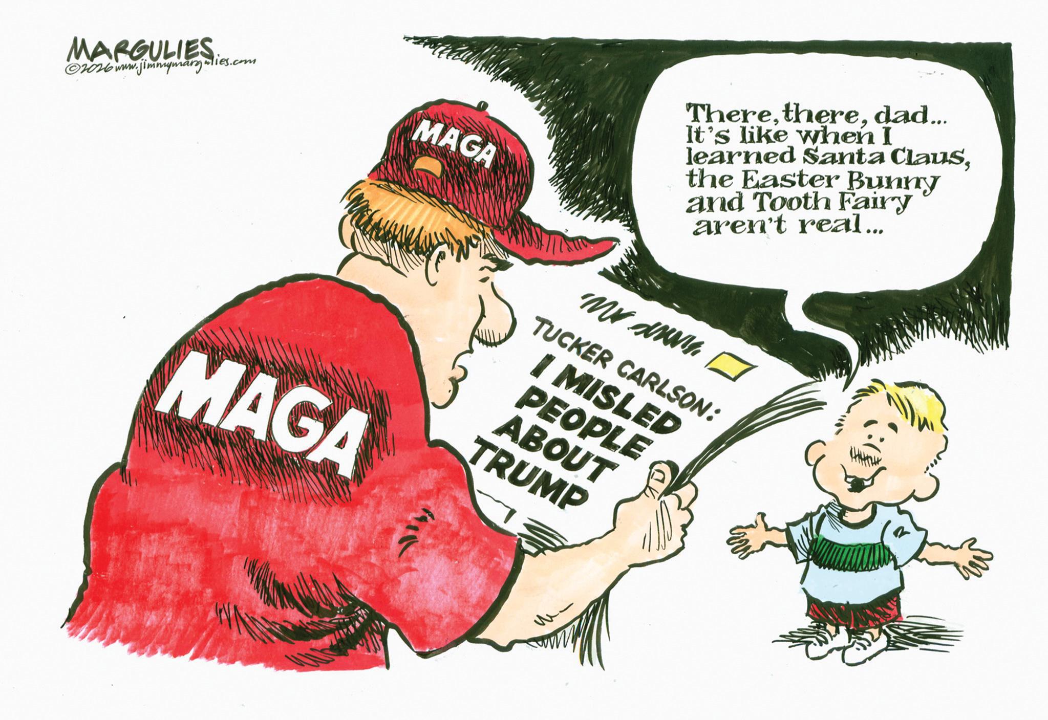 Fiction OCR: MARGULIES ©2026www.jimmymargulies.com MAGA Theredad... It's like when I learned Santa Clausthe Easter Bunny and Tooth Fairy aren't real... MAGA My TUCKER CARLSON: I MISLED PEOPLE ABOUT TRUMP MARGULIES © 2026www.jimmymargulies.com MAGA Theredad ... It's like when I learned Santa Clausthe Easter Bunny and Tooth Fairy aren't real ... MAGA My TUCKER CARLSON : I MISLED PEOPLE ABOUT TRUMP