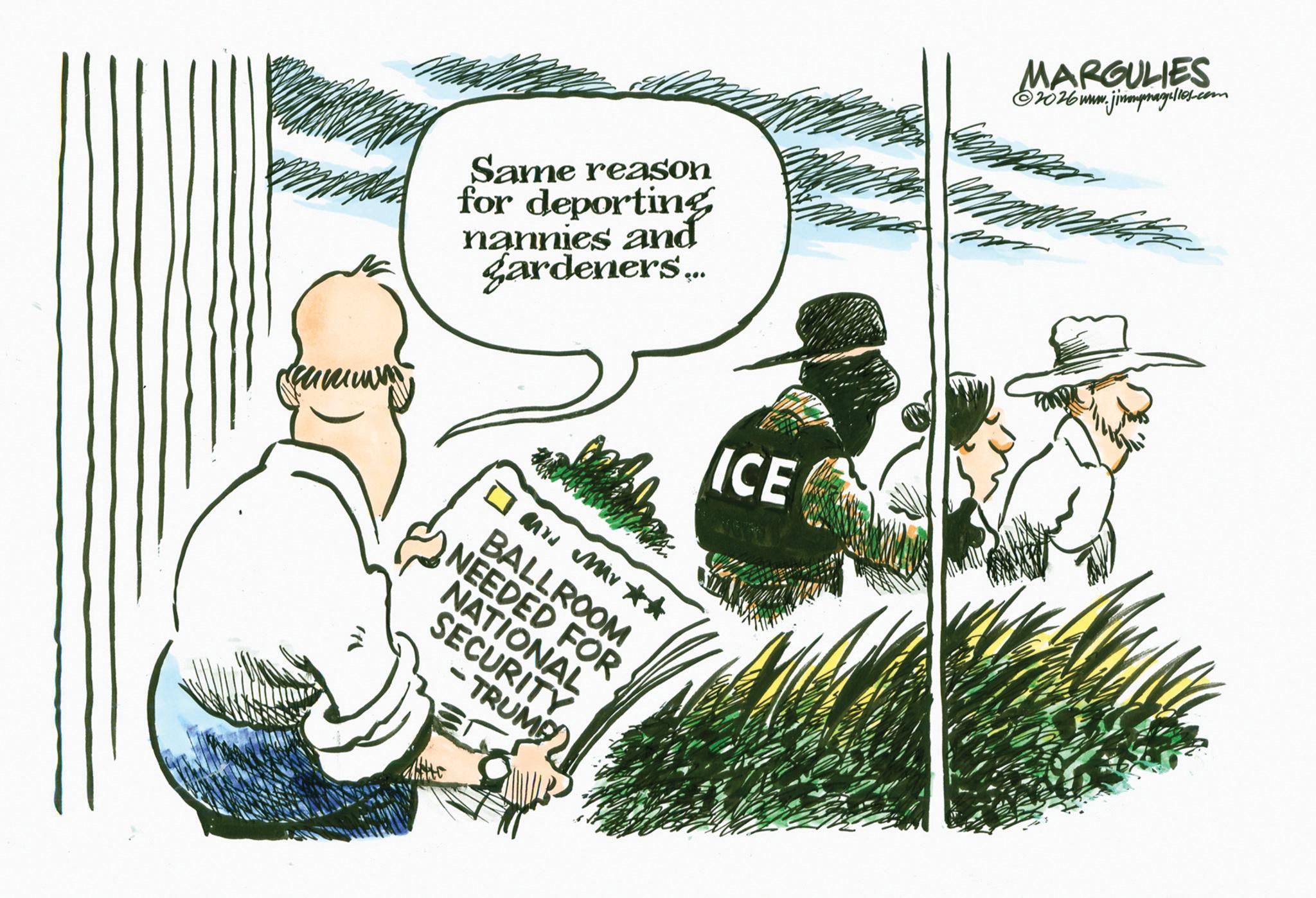 Photo caption OCR: Same reason for deporting nannies and gardeners... MARGULIES ©2026www.jimmmpragulles.com ICE ? and Mr?? BALLROOM NEEDED FOR NATIONAL SECURITY -TRUMP ? Same reason for deporting nannies and gardeners ... MARGULIES © 2026www.jimmmpragulles.com ICE ? and Mr?? BALLROOM NEEDED FOR NATIONAL SECURITY -TRUMP ?