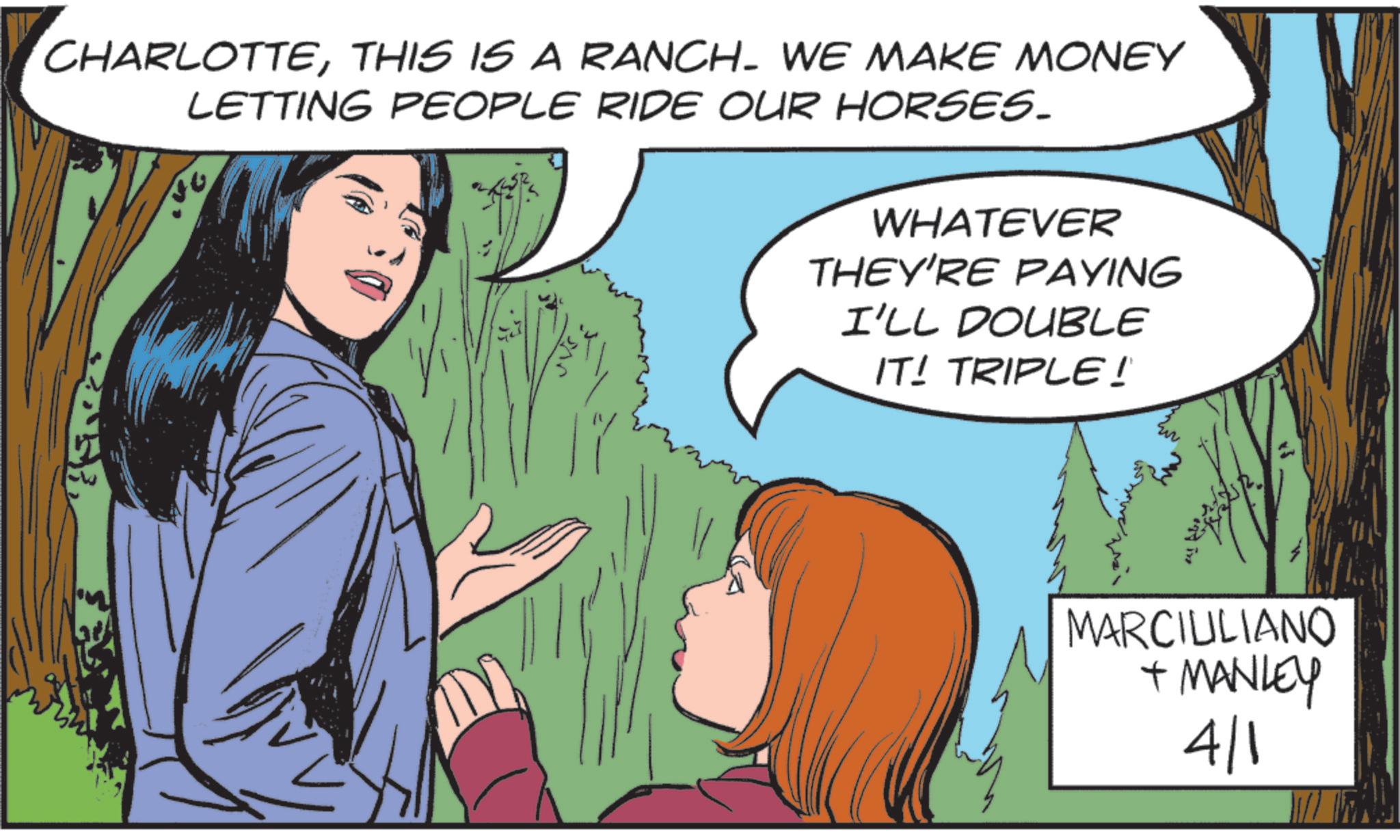 Animated cartoon OCR: CHARLOTTETHIS IS A RANCH. WE MAKE MONEY LETTING PEOPLE RIDE OUR HORSES. WHATEVER THEY'RE PAYING I'LL DOUBLE IT! TRIPLE! MARCILLIANO + MANLEY 4/1 CHARLOTTETHIS IS A RANCH . WE MAKE MONEY LETTING PEOPLE RIDE OUR HORSES . WHATEVER THEY'RE PAYING I'LL DOUBLE IT ! TRIPLE ! MARCILLIANO + MANLEY 4/1