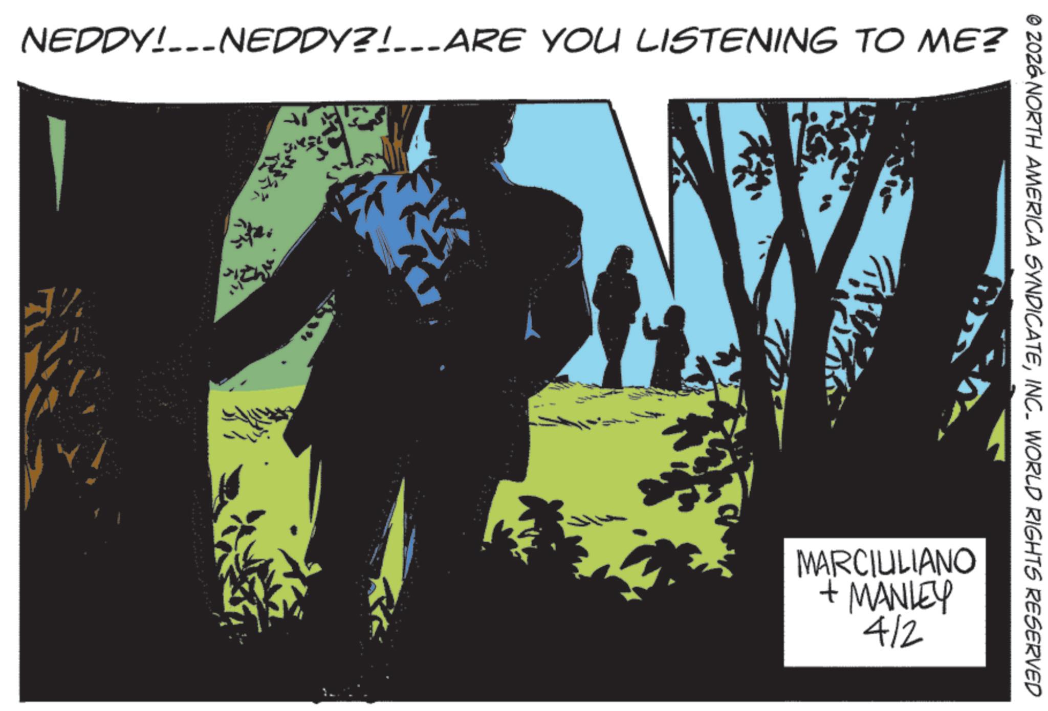 Graphic design OCR: NEDDY!NEDDY?!___ARE YOU LISTENING TO ME? © 2026 NORTH AMERICA SYNDICATEINC. WORLD RIGHTS RESERVED MARCIULIANO + MANLEY 4/2 NEDDY ! NEDDY ? ! ___ ARE YOU LISTENING TO ME ? © 2026 NORTH AMERICA SYNDICATEINC . WORLD RIGHTS RESERVED MARCIULIANO + MANLEY 4/2