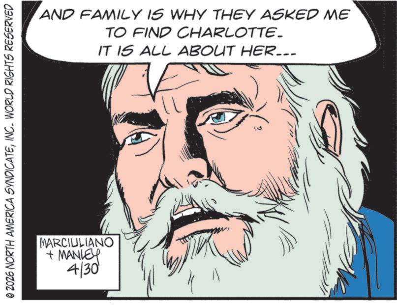 Comic book OCR: © 2026 NORTH AMERICA SYNDICATEINC. WORLD RIGHTS RESERVED MARCIULIANO + MANLEY 4/30 AND FAMILY IS WHY THEY ASKED ME TO FIND CHARLOTTE. IT IS ALL ABOUT HER... ? || G © 2026 NORTH AMERICA SYNDICATEINC . WORLD RIGHTS RESERVED MARCIULIANO + MANLEY 4/30 AND FAMILY IS WHY THEY ASKED ME TO FIND CHARLOTTE . IT IS ALL ABOUT HER ... ? || G