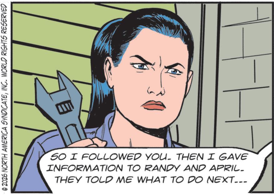 Comic book OCR: © 2026 NORTH AMERICA SYNDICATEINC. WORLD RIGHTS RESERVED SO I FOLLOWED YOU. THEN I GAVE INFORMATION TO RANDY AND APRIL- THEY TOLD ME WHAT TO DO NEXT... © 2026 NORTH AMERICA SYNDICATEINC . WORLD RIGHTS RESERVED SO I FOLLOWED YOU . THEN I GAVE INFORMATION TO RANDY AND APRIL- THEY TOLD ME WHAT TO DO NEXT ...