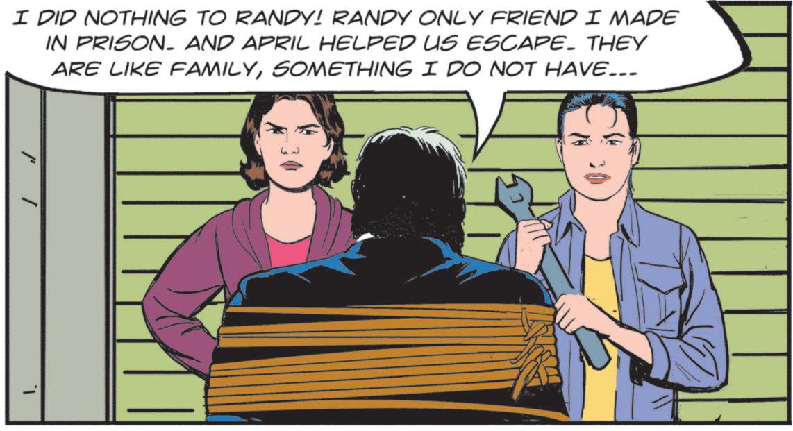 Comic book OCR: I DID NOTHING TO RANDY! RANDY ONLY FRIEND I MADE IN PRISON. AND APRIL HELPED US ESCAPE. THEY ARE LIKE FAMILYSOMETHING I DO NOT HAVE... I DID NOTHING TO RANDY ! RANDY ONLY FRIEND I MADE IN PRISON . AND APRIL HELPED US ESCAPE . THEY ARE LIKE FAMILYSOMETHING I DO NOT HAVE ...