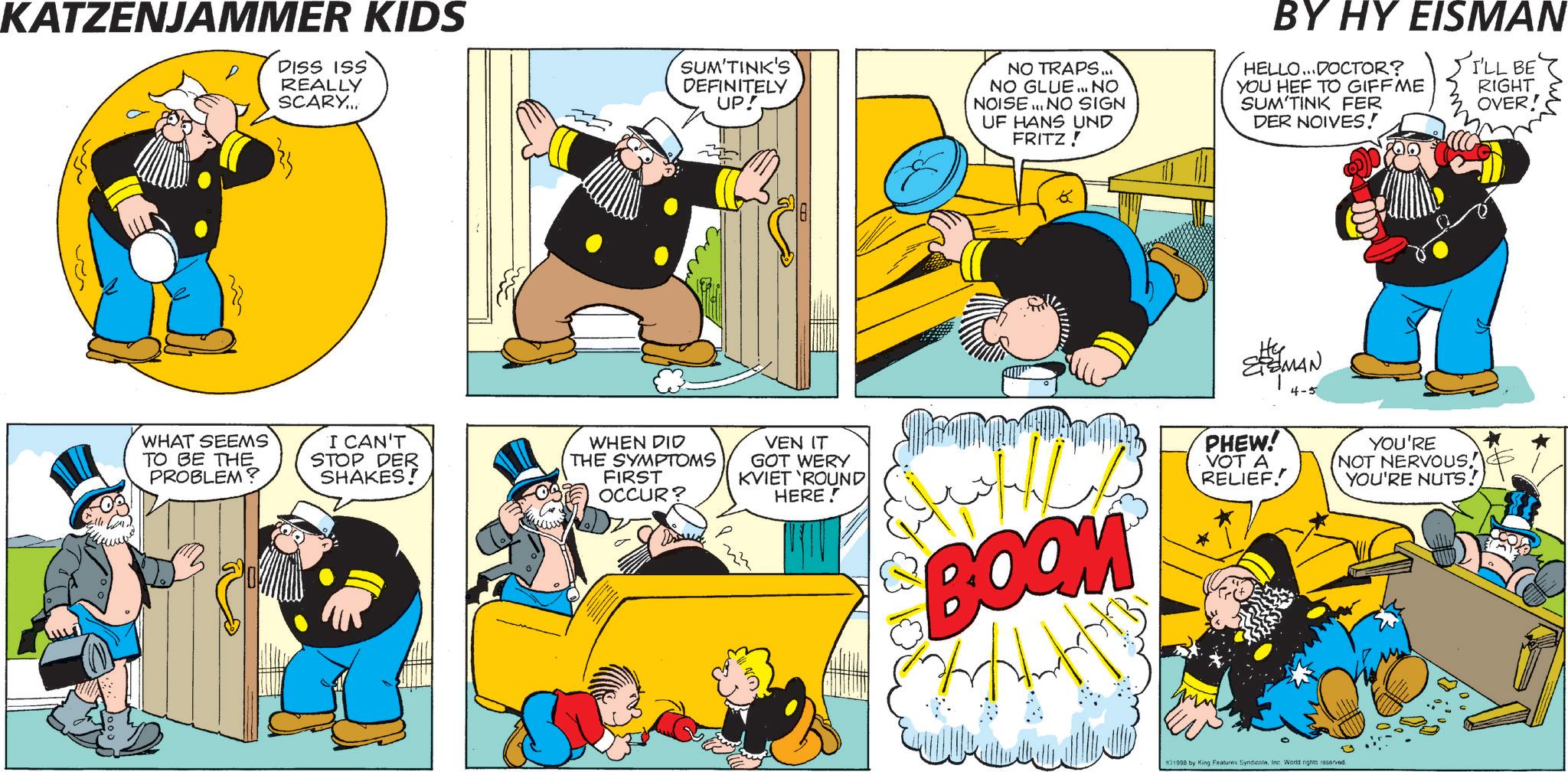 Comic book OCR: KATZENJAMMER KIDS DISS ISS REALLY SCARY... SUM'TINK'S DEFINITELY UP! NO TRAPS... NO GLUE... NO NOISE... NO SIGN UF HANS UND FRITZ! BY HY EISMAN HELLO...DOCTOR? YOU HEF TO GIFFME SUM TINK FER DER NOIVES! I'LL BE RIGHT OVER! WHAT SEEMS TO BE THE PROBLEM? I CAN'T STOP DER SHAKES! WHEN DID THE SYMPTOMS FIRST OCCUR? VEN IT GOT WERY KVIET 'ROUND HERE! BOOM HY MAN PHEW! VOT A RELIEF! YOU'RE NOT NERVOUS! YOU'RE NUTS! 1998 by King Features SyndicateInc. World rights reserved. KATZENJAMMER KIDS DISS ISS REALLY SCARY ... SUM'TINK'S DEFINITELY UP ! NO TRAPS ... NO GLUE ... NO NOISE ... NO SIGN UF HANS UND FRITZ ! BY HY EISMAN HELLO ... DOCTOR ? YOU HEF TO GIFFME SUM TINK FER DER NOIVES ! I'LL BE RIGHT OVER ! WHAT SEEMS TO BE THE PROBLEM ? I CAN'T STOP DER SHAKES ! WHEN DID THE SYMPTOMS FIRST OCCUR ? VEN IT GOT WERY KVIET ' ROUND HERE ! BOOM HY MAN PHEW ! VOT A RELIEF ! YOU'RE NOT NERVOUS ! YOU'RE NUTS ! 1998 by King Features SyndicateInc. World rights reserved .
