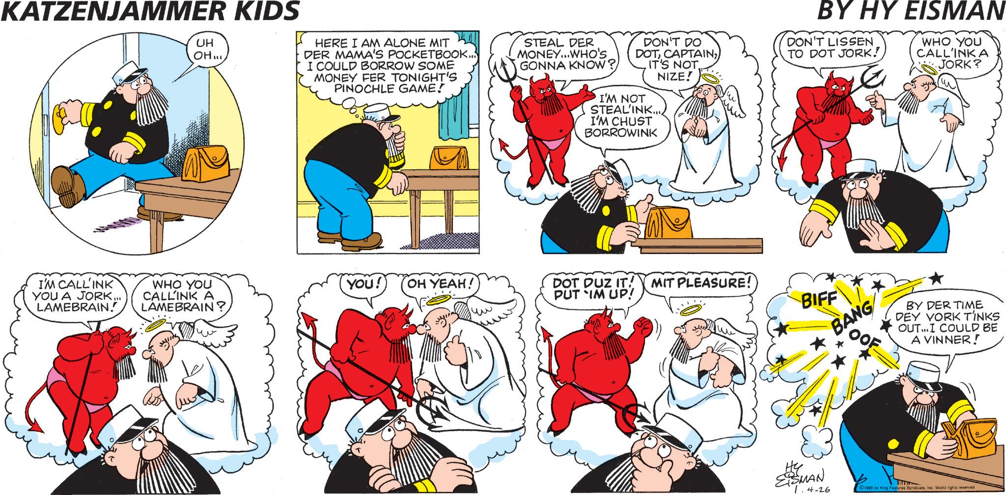 Comic book OCR: KATZENJAMMER KIDS UH OH...HERE I AM ALONE MIT DER MAMA'S POCKETBOOK... I COULD BORROW SOME MONEY FER TONIGHT'S PINOCHLE GAME! STEAL DER MONEY...WHO'S GONNA KNOW? DON'T DO DOTIT'S NOT. NIZE! I'M NOT STEAL'INK.... I'M CHUST BORROWINK BY HY EISMAN DON'T LISSEN TO DOT JORK! WHO YOU CALL'INK A JORK? I'M CALLINK YOU A JORK... LAMEBRAIN. WHO YOU CALLINK A LAMEBRAIN' YOU! OH YEAH! DOT DUZ IT! MIT PLEASURE! PUT IM UP! BIFF BANG BY DER TIME DEY YORK TINKS OUT...I COULD BE A VINNER! Hy ESMAN 1.4-26 1998 by King Features SyndicateInc. World rights reserved. KATZENJAMMER KIDS UH OH ...HERE I AM ALONE MIT DER MAMA'S POCKETBOOK ... I COULD BORROW SOME MONEY FER TONIGHT'S PINOCHLE GAME ! STEAL DER MONEY ... WHO'S GONNA KNOW ? DON'T DO DOTIT'S NOT . NIZE ! I'M NOT STEAL'INK .... I'M CHUST BORROWINK BY HY EISMAN DON'T LISSEN TO DOT JORK ! WHO YOU CALL'INK A JORK ? I'M CALLINK YOU A JORK ... LAMEBRAIN . WHO YOU CALLINK A LAMEBRAIN ' YOU ! OH YEAH ! DOT DUZ IT ! MIT PLEASURE ! PUT IM UP ! BIFF BANG BY DER TIME DEY YORK TINKS OUT ... I COULD BE A VINNER ! Hy ESMAN 1.4-26 1998 by King Features SyndicateInc. World rights reserved .