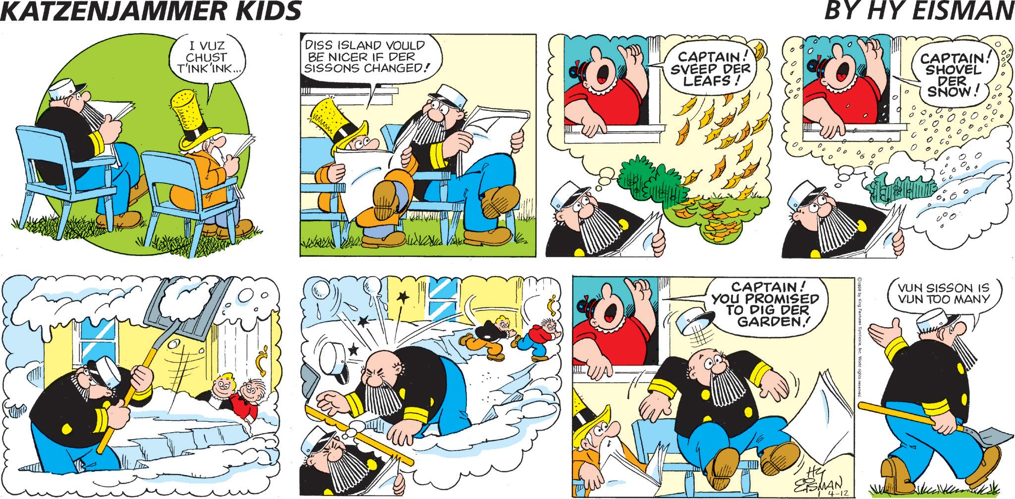 Pleased OCR: KATZENJAMMER KIDS I VUZ CHUST T'INK'INK... DISS ISLAND VOULD BE NICER IF DER SISSONS CHANGED! CAPTAIN! SVEEP DER LEAFS ! ?? BY HY EISMAN CAPTAIN! SHOVEL DER SNOW! CAPTAIN! YOU PROMISED TO DIG DER GARDENVUN SISSON IS VUN TOO MANY Hy EISMAN 4-12 KATZENJAMMER KIDS I VUZ CHUST T'INK'INK ... DISS ISLAND VOULD BE NICER IF DER SISSONS CHANGED ! CAPTAIN ! SVEEP DER LEAFS ! ?? BY HY EISMAN CAPTAIN ! SHOVEL DER SNOW ! CAPTAIN ! YOU PROMISED TO DIG DER GARDENVUN SISSON IS VUN TOO MANY Hy EISMAN 4-12