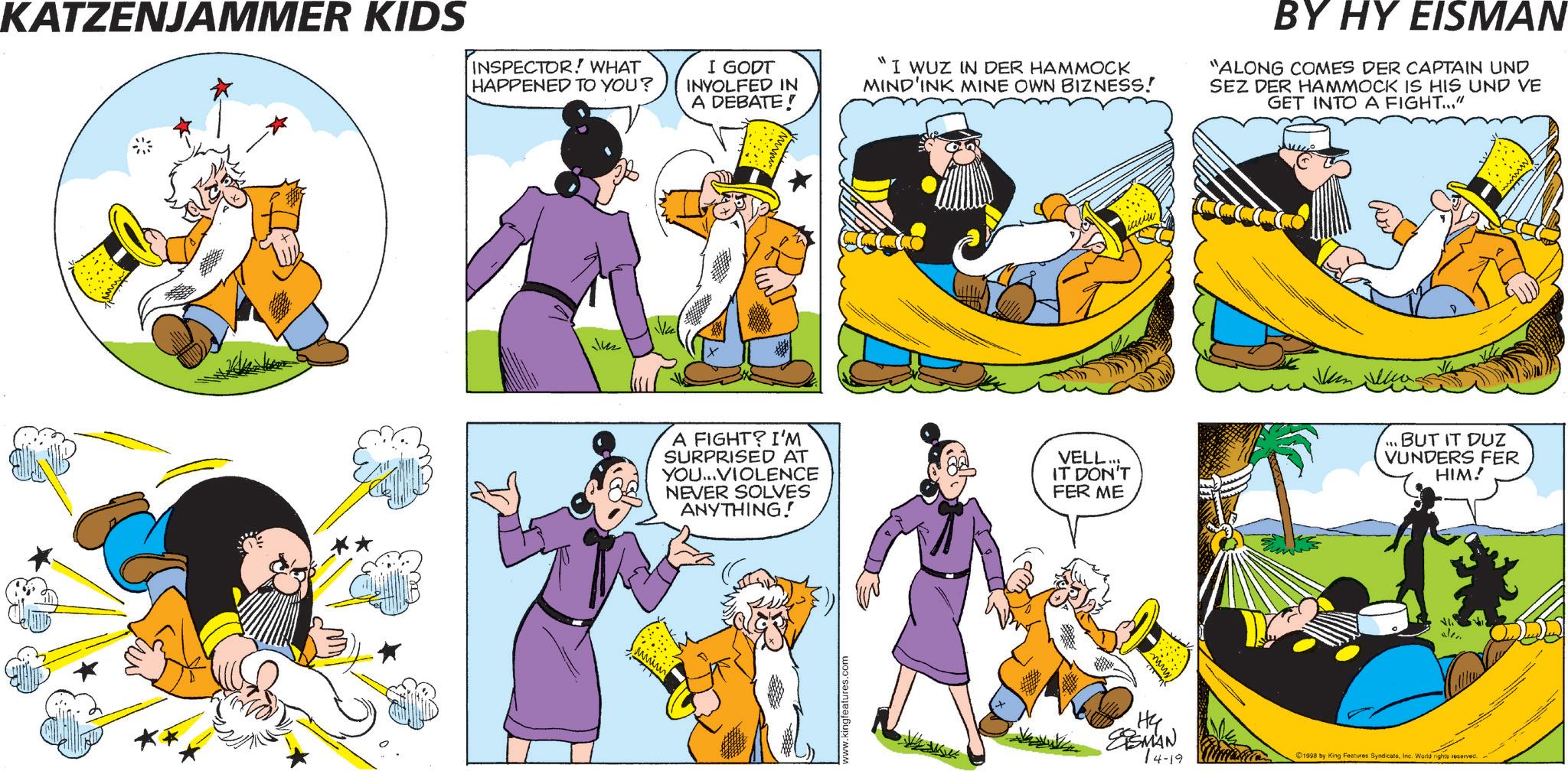 Comic book OCR: KATZENJAMMER KIDS INSPECTOR! WHAT HAPPENED TO YOU? I GODT INVOLFED IN A DEBATE! "I WUZ IN DER HAMMOCK MIND'INK MINE OWN BIZNESS! BY HY EISMAN "ALONG COMES DER CAPTAIN UND SEZ DER HAMMOCK IS HIS UND VE GET INTO A FIGHT..." Jun A FIGHT? I'M SURPRISED AT YOU...VIOLENCE NEVER SOLVES ANYTHING! VELL... IT DON'T FER ME www.kingfeatures.com Hy ESMAN 14-19 Jun ...BUT IT DUZ VUNDERS FER HIM! 1998 by King Features SyndicateInc. World rights reserved. KATZENJAMMER KIDS INSPECTOR ! WHAT HAPPENED TO YOU ? I GODT INVOLFED IN A DEBATE ! " I WUZ IN DER HAMMOCK MIND'INK MINE OWN BIZNESS ! BY HY EISMAN " ALONG COMES DER CAPTAIN UND SEZ DER HAMMOCK IS HIS UND VE GET INTO A FIGHT ... " Jun A FIGHT ? I'M SURPRISED AT YOU ... VIOLENCE NEVER SOLVES ANYTHING ! VELL ... IT DON'T FER ME www.kingfeatures.com Hy ESMAN 14-19 Jun ... BUT IT DUZ VUNDERS FER HIM ! 1998 by King Features SyndicateInc. World rights reserved .