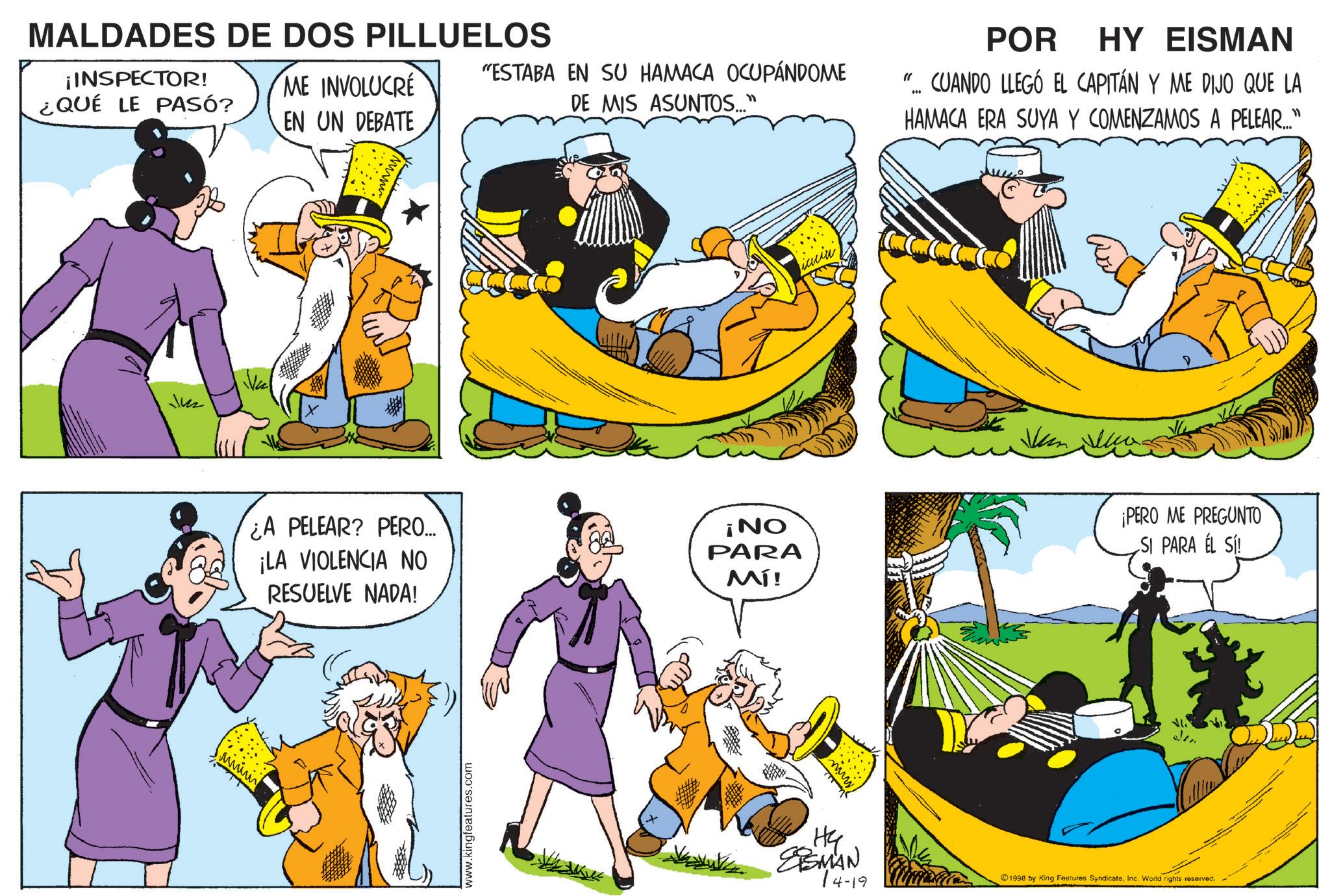 Animation OCR: MALDADES DE DOS PILLUELOS ¡INSPECTOR! ¿QUÉ LE PASÓ? ME INVOLUCRÉ EN UN DEBATE "ESTABA EN SU HAMACA OCUPÁNDOME DE MIS ASUNTOS..." 142 ???? POR HY EISMAN "CUANDO LLEGÓ EL CAPITÁN Y ME DIJO QUE LA HAMACA ERA SUYA Y COMENZAMOS A PELEAR..." ¿A PELEAR? PERO... ¡LA VIOLENCIA NO RESUELVE NADA! ¡NO PARA Mí! ¡PERO ME PREGUNTO SI PARA EL SÍ! ???? www.kingteatures.com www. H4 EISMAN 14-19 alen 1998 by King Features SyndicateInc. World rights reserved. MALDADES DE DOS PILLUELOS ¡ INSPECTOR ! ¿ QUÉ LE PASÓ ? ME INVOLUCRÉ EN UN DEBATE " ESTABA EN SU HAMACA OCUPÁNDOME DE MIS ASUNTOS ... " 142 ???? POR HY EISMAN " CUANDO LLEGÓ EL CAPITÁN Y ME DIJO QUE LA HAMACA ERA SUYA Y COMENZAMOS A PELEAR ... " ¿ A PELEAR ? PERO ... ¡ LA VIOLENCIA NO RESUELVE NADA ! ¡ NO PARA Mí ! ¡ PERO ME PREGUNTO SI PARA EL SÍ ! ???? www.kingteatures.com www . H4 EISMAN 14-19 alen 1998 by King Features SyndicateInc. World rights reserved .
