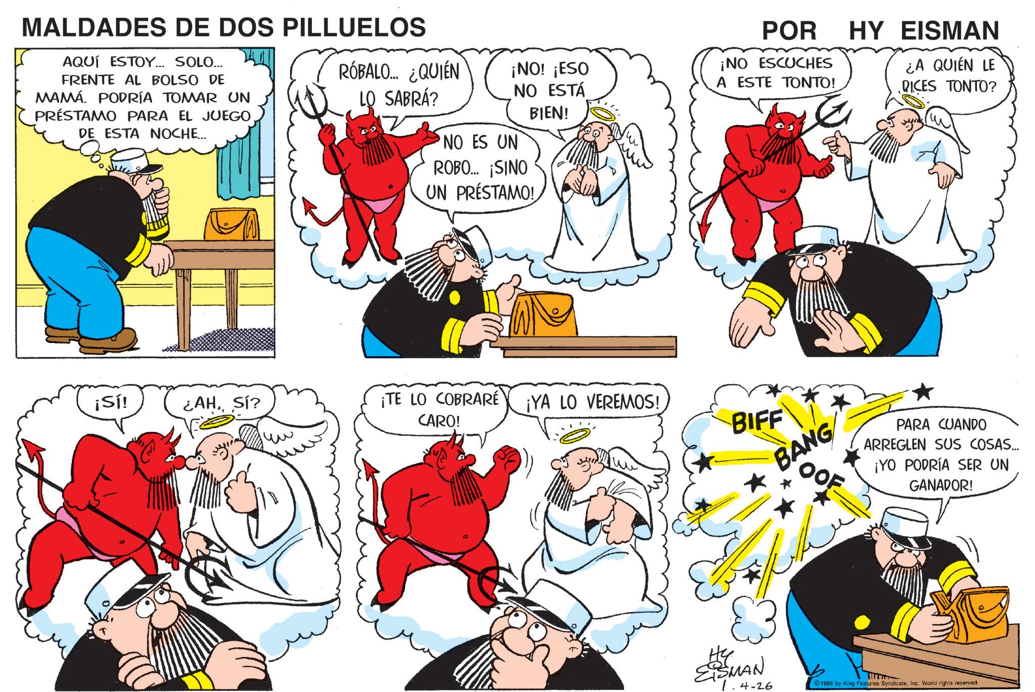 Graphics OCR: MALDADES DE DOS PILLUELOS AQUÍ ESTOY... SOLO... FRENTE AL BOLSO DE MAMÁ. PODRÍA TOMAR UN PRÉSTAMO PARA EL JUEGO DE ESTA NOCHE... RÓBALO... ¿QUIÉN LO SABRÁ? ¡NO! ¡ESO NO ESTÁ BIEN! NO ES UN ROBO... ¡SINO UN PRÉSTAMO! POR ¡NO ESCUCHES A ESTE TONTO! HY EISMAN ¿A QUIEN LE RICES TONTO? ??? ¡Sí! ¿AHSÍ? ¡TE LO COBRARÉ ¡YA LO VEREMOS! CARO! BIFF ? BANG OOF PARA CUANDO ARREGLEN SUS COSAS... ¡YO PODRÍA SER UN GANADOR! Hy ESMAN 1.4-26 1998 by King Features SyndicateInc. World rights reserved. MALDADES DE DOS PILLUELOS AQUÍ ESTOY ... SOLO ... FRENTE AL BOLSO DE MAMÁ . PODRÍA TOMAR UN PRÉSTAMO PARA EL JUEGO DE ESTA NOCHE ... RÓBALO ... ¿ QUIÉN LO SABRÁ ? ¡ NO ! ¡ ESO NO ESTÁ BIEN ! NO ES UN ROBO ... ¡ SINO UN PRÉSTAMO ! POR ¡ NO ESCUCHES A ESTE TONTO ! HY EISMAN ¿ A QUIEN LE RICES TONTO ? ??? ¡ Sí ! ¿ AHSÍ ? ¡ TE LO COBRARÉ ¡ YA LO VEREMOS ! CARO ! BIFF ? BANG OOF PARA CUANDO ARREGLEN SUS COSAS ... ¡ YO PODRÍA SER UN GANADOR ! Hy ESMAN 1.4-26 1998 by King Features SyndicateInc. World rights reserved .