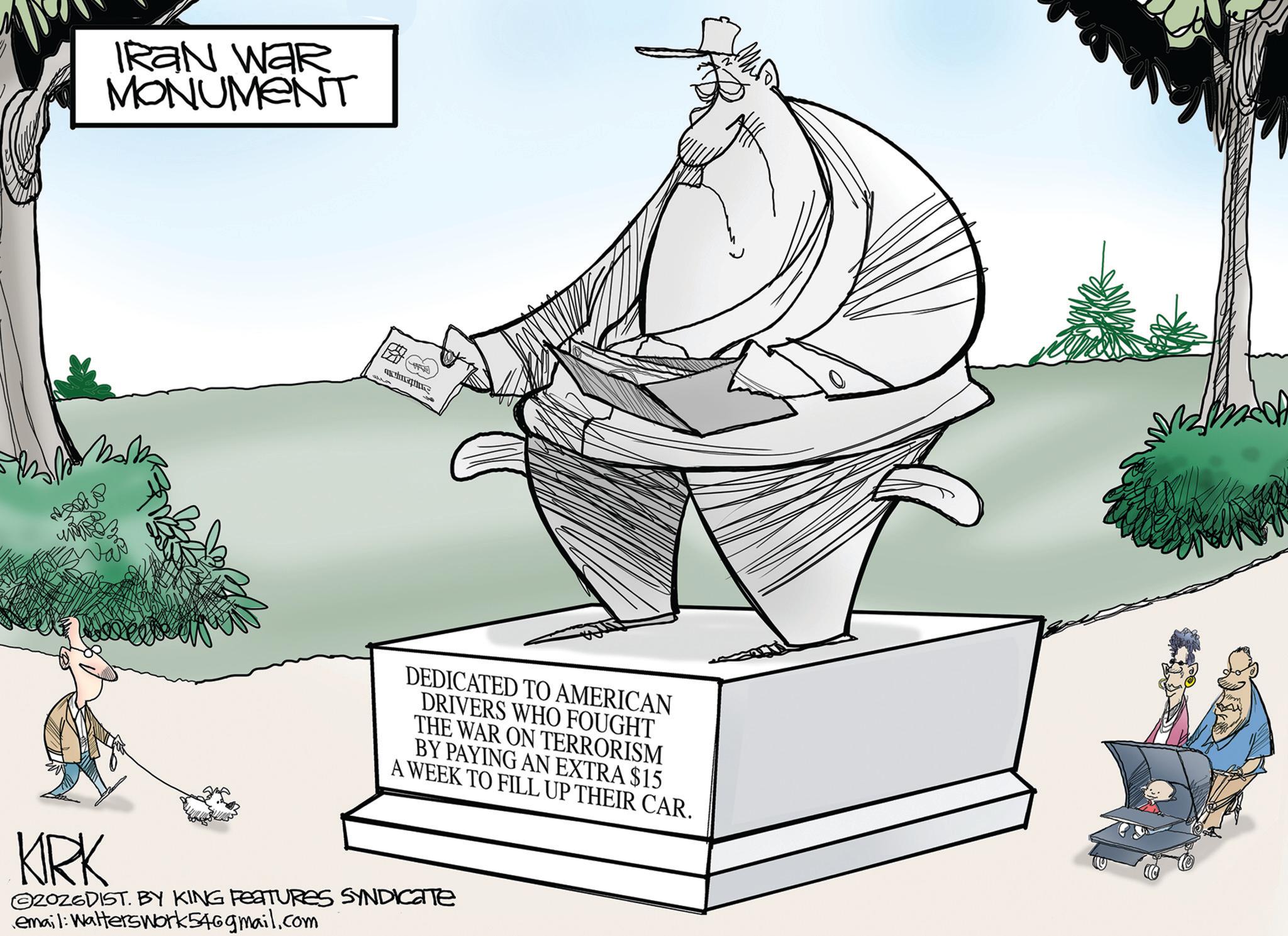 Line art OCR: IRAN WAR MONUMENT DEDICATED TO AMERICAN DRIVERS WHO FOUGHT THE WAR ON TERRORISM BY PAYING AN EXTRA $15 A WEEK TO FILL UP THEIR CAR. KRK 2026DIST. BY KING FEATURES SYNDICATE email: Walterswork54@gmail.com IRAN WAR MONUMENT DEDICATED TO AMERICAN DRIVERS WHO FOUGHT THE WAR ON TERRORISM BY PAYING AN EXTRA $ 15 A WEEK TO FILL UP THEIR CAR . KRK 2026DIST . BY KING FEATURES SYNDICATE email : Walterswork54@gmail.com