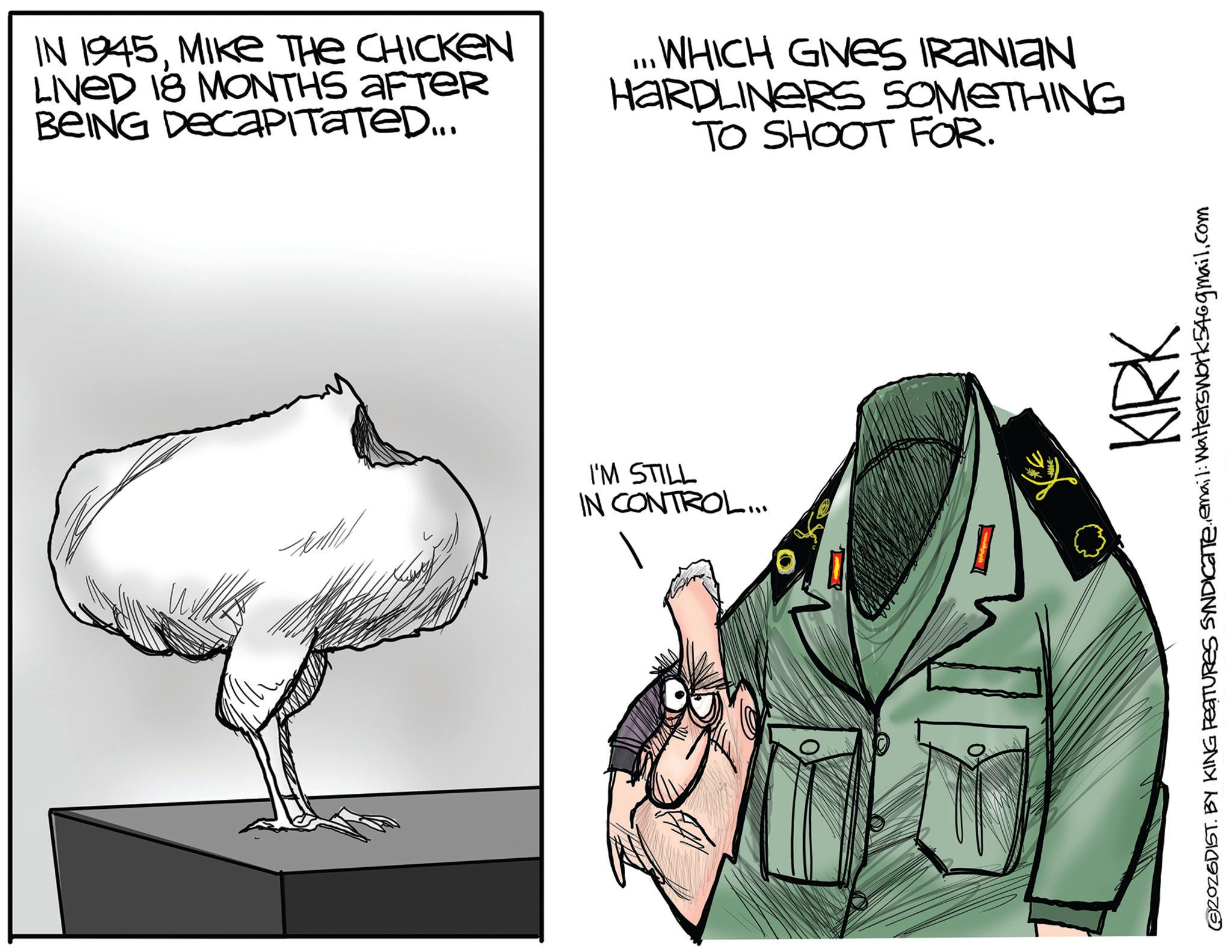 Beak OCR: IN 1945MIKE THE CHICKEN LIVED 18 MONTHS AFTER BEING DECAPITATED... ...WHICH GIVES IRANIAN HARDLINERS SOMETHING TO SHOOT FOR. I'M STILL IN CONTROL... KIRK ©2026DIST. BY KING FEATURES SYNDICATE.email: Walters work546gmail.com IN 1945MIKE THE CHICKEN LIVED 18 MONTHS AFTER BEING DECAPITATED ... ... WHICH GIVES IRANIAN HARDLINERS SOMETHING TO SHOOT FOR . I'M STILL IN CONTROL ... KIRK © 2026DIST . BY KING FEATURES SYNDICATE.email : Walters work546gmail.com