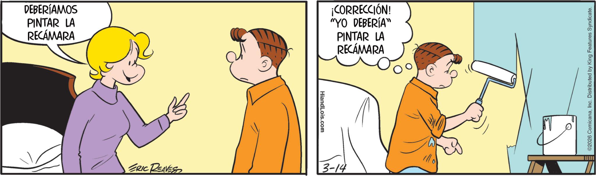 Animated cartoon OCR: DEBERÍAMOS PINTAR LA RECÁMARA ¡CORRECCIÓN! "YO DEBERÍA" PINTAR LA RECÁMARA Hiand Lois.com ERIC RENESS 3-14 ©2026 ComicanaInc. Distributed by King Features Syndicate. DEBERÍAMOS PINTAR LA RECÁMARA ¡ CORRECCIÓN ! " YO DEBERÍA " PINTAR LA RECÁMARA Hiand Lois.com ERIC RENESS 3-14 © 2026 ComicanaInc. Distributed by King Features Syndicate .