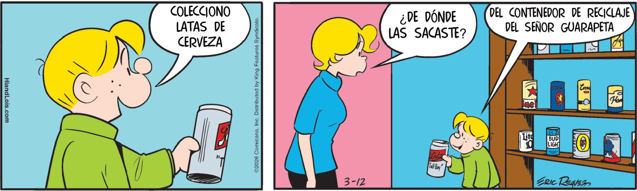 Pleased OCR: HiandLois.com COLECCIONO LATAS DE CERVEZA ©2026 ComicanaInc. Distributed by King Features Syndicate. ¿DE DÓNDE LAS SACASTE? DEL CONTENEDOR DE RECICLAJE DEL SEÑOR GUARAPETA STROHA Corre Hom ine Lito BUD LIGH Schlit Tall Boy ERIC REAVES 3-12 HiandLois.com COLECCIONO LATAS DE CERVEZA © 2026 ComicanaInc. Distributed by King Features Syndicate . ¿ DE DÓNDE LAS SACASTE ? DEL CONTENEDOR DE RECICLAJE DEL SEÑOR GUARAPETA STROHA Corre Hom ine Lito BUD LIGH Schlit Tall Boy ERIC REAVES 3-12