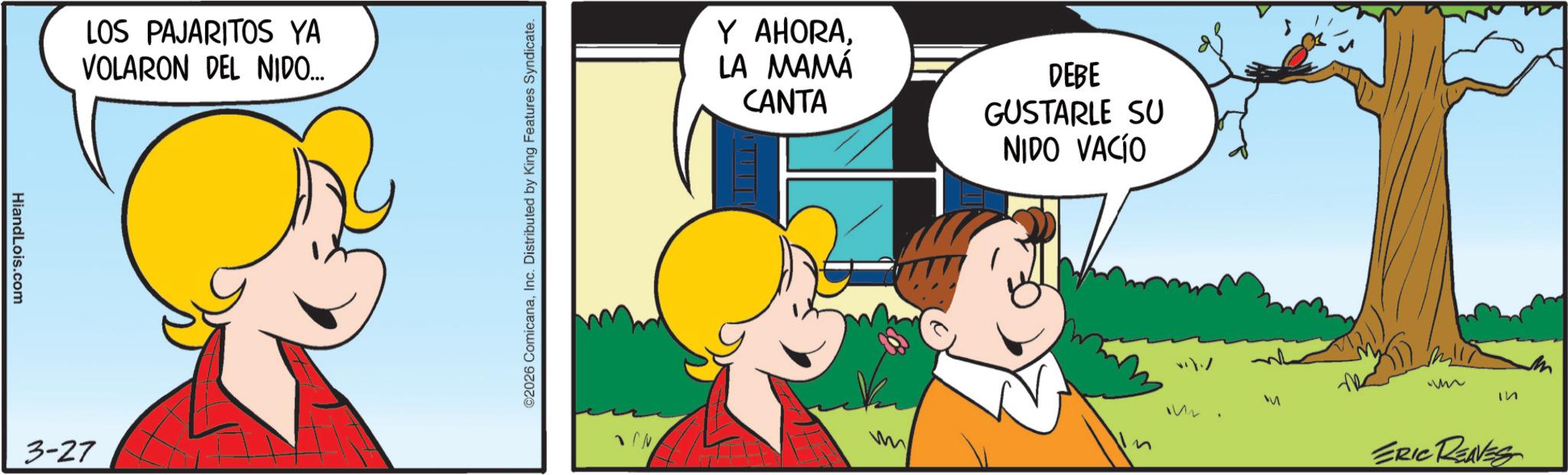 Animated cartoon OCR: HiandLois.com LOS PAJARITOS YA VOLARON DEL NIDO... 3-27 ©2026 ComicanaInc. Distributed by King Features Syndicate. Y AHORALA MAMÁ CANTA DEBE GUSTARLE SU NIDO VACÍO ?? N M ERIC REAVES HiandLois.com LOS PAJARITOS YA VOLARON DEL NIDO ... 3-27 © 2026 ComicanaInc. Distributed by King Features Syndicate . Y AHORALA MAMÁ CANTA DEBE GUSTARLE SU NIDO VACÍO ?? N M ERIC REAVES