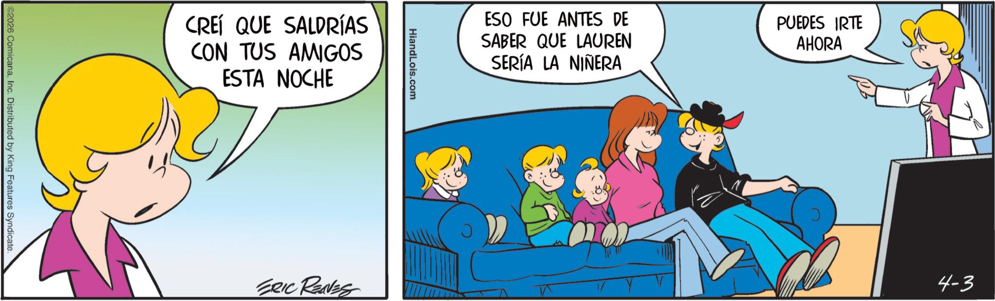 Fictional character OCR: ©2026 ComicanaInc. Distributed by King Features Syndicate. CREÍ QUE SALDRÍAS CON TUS AMIGOS ESTA NOCHE HiandLois.com ESO FUE ANTES DE SABER QUE LAUREN SERÍA LA NIÑERA PUEDES IRTE AHORA ERIC RENES 4-3 © 2026 ComicanaInc. Distributed by King Features Syndicate . CREÍ QUE SALDRÍAS CON TUS AMIGOS ESTA NOCHE HiandLois.com ESO FUE ANTES DE SABER QUE LAUREN SERÍA LA NIÑERA PUEDES IRTE AHORA ERIC RENES 4-3