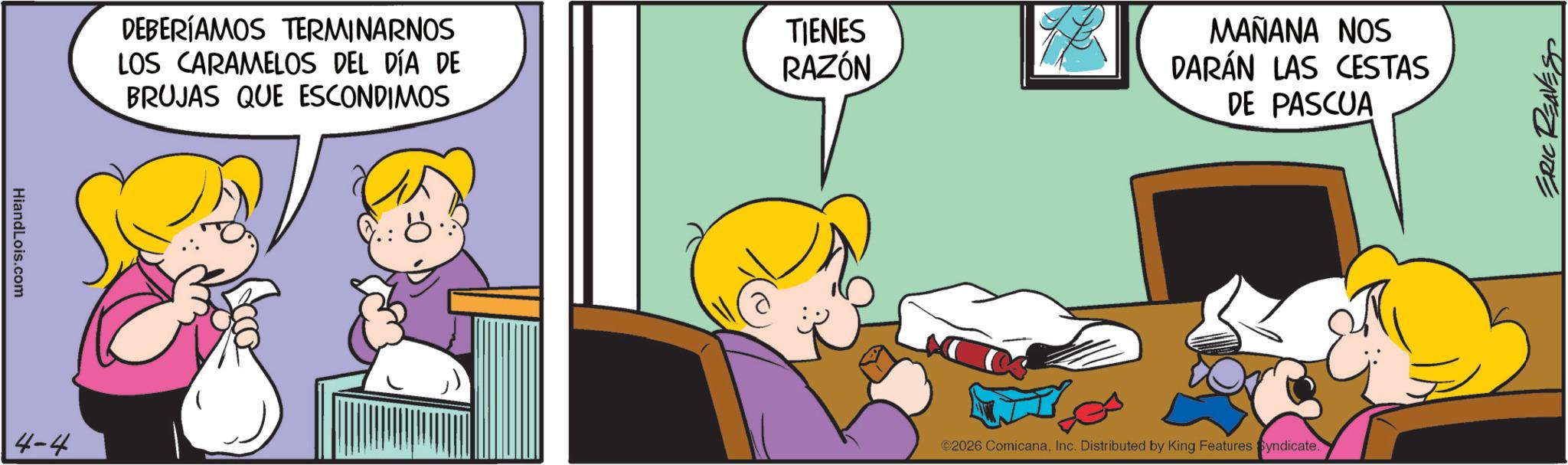 Gesture OCR: HiandLois.com 4-4 DEBERÍAMOS TERMINARNOS LOS CARAMELOS DEL DÍA DE BRUJAS QUE ESCONDIMOS TIENES RAZÓN MAÑANA NOS DARÁN LAS CESTAS DE PASCUA ©2026 ComicanaInc. Distributed by King Features Syndicate. ERIC REAVES HiandLois.com 4-4 DEBERÍAMOS TERMINARNOS LOS CARAMELOS DEL DÍA DE BRUJAS QUE ESCONDIMOS TIENES RAZÓN MAÑANA NOS DARÁN LAS CESTAS DE PASCUA © 2026 ComicanaInc. Distributed by King Features Syndicate . ERIC REAVES