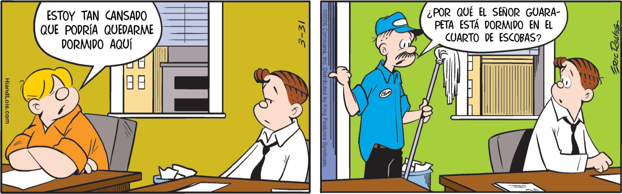 Comic book OCR: HiandLois.com ESTOY TAN CANSADO QUE PODRÍA QUEDARME DORMIDO AQUÍ 3-31 ©2026 ComicanaInc. Distributed by King Features Syndicate. ¿POR QUE EL SEÑOR GUARA- PETA ESTÁ DORMIDO EN EL CUARTO DE ESCOBAS? ERIC REAVES HiandLois.com ESTOY TAN CANSADO QUE PODRÍA QUEDARME DORMIDO AQUÍ 3-31 © 2026 ComicanaInc. Distributed by King Features Syndicate . ¿ POR QUE EL SEÑOR GUARA- PETA ESTÁ DORMIDO EN EL CUARTO DE ESCOBAS ? ERIC REAVES
