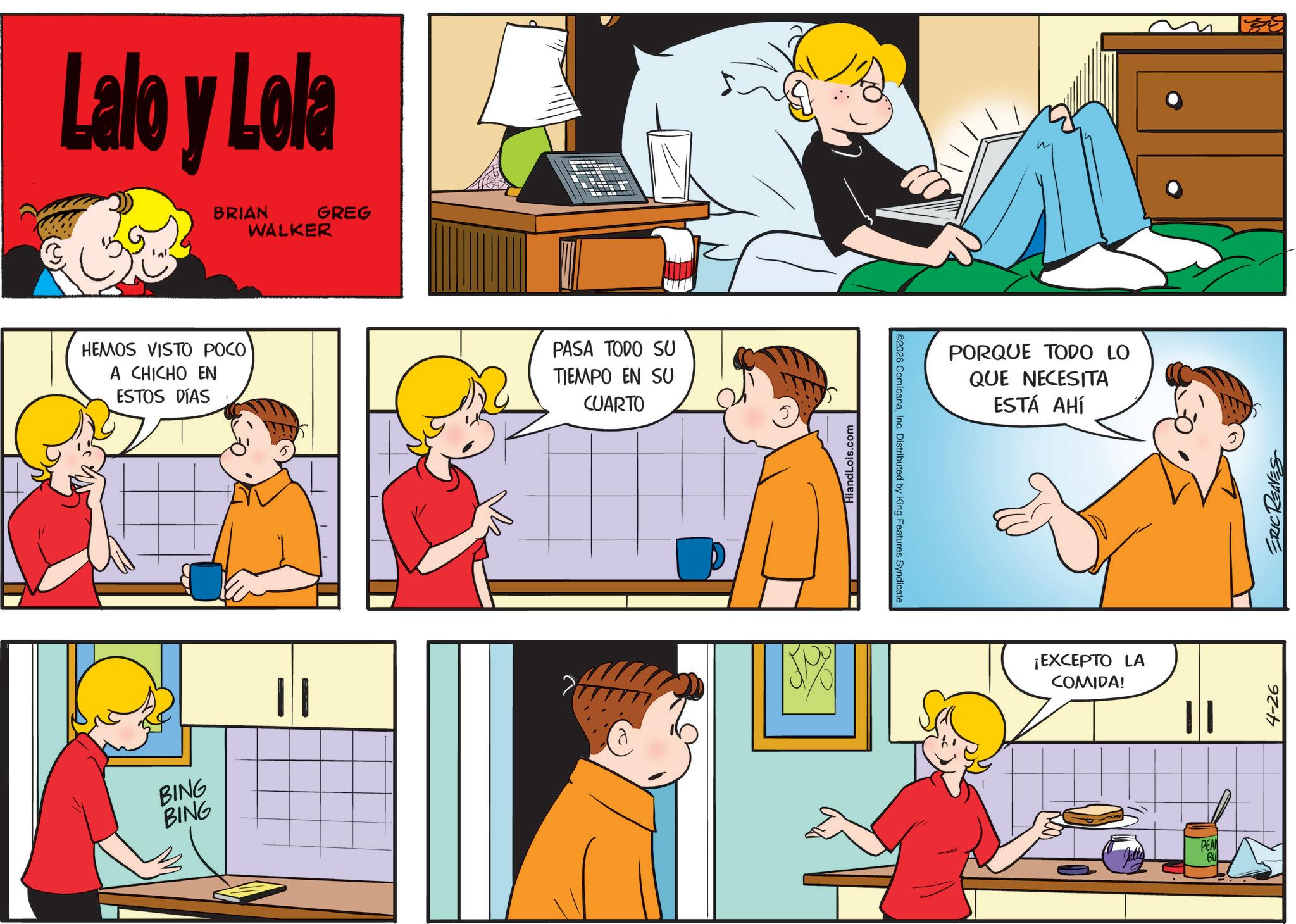 Sharing OCR: Lalo y Lola BRIAN WALKER GREG HEMOS VISTO POCO A CHICHO EN ESTOS DÍAS BING BING | | PASA TODO SU TIEMPO EN SU CUARTO HiandLois.com 2026 ComicanaInc. Distributed by King Features Syndicate. PORQUE TODO LO QUE NECESITA ESTÁ AHÍ ¡EXCEPTO LA COMIDA! PEAN BU 4-26 ERIC REAVES Lalo y Lola BRIAN WALKER GREG HEMOS VISTO POCO A CHICHO EN ESTOS DÍAS BING BING | | PASA TODO SU TIEMPO EN SU CUARTO HiandLois.com 2026 ComicanaInc. Distributed by King Features Syndicate . PORQUE TODO LO QUE NECESITA ESTÁ AHÍ ¡ EXCEPTO LA COMIDA ! PEAN BU 4-26 ERIC REAVES