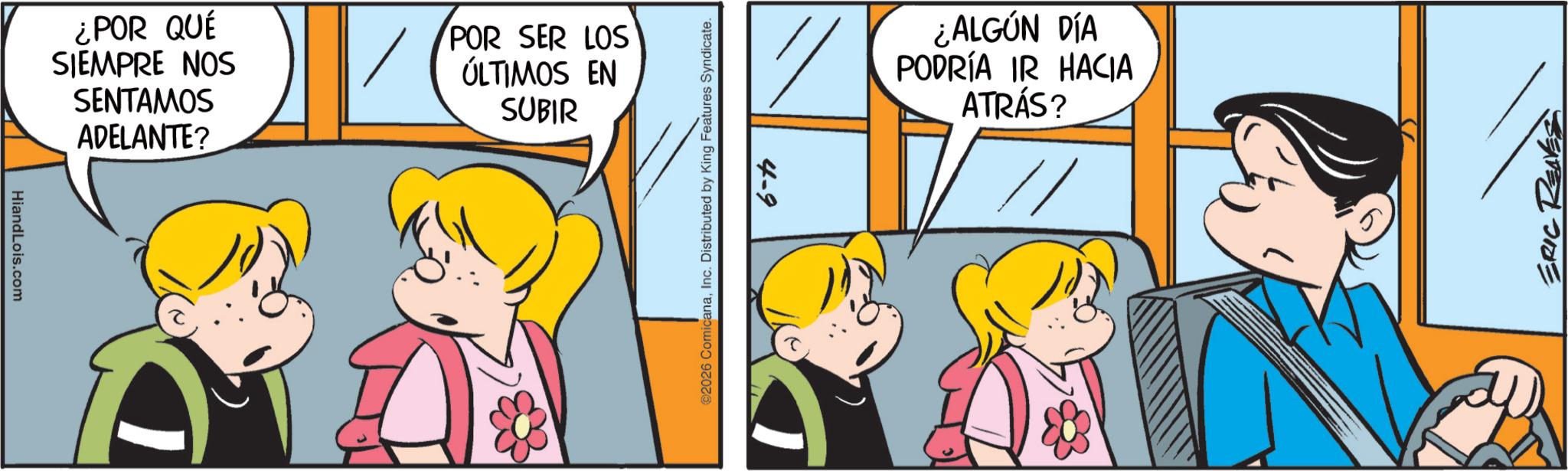 Pleased OCR: HiandLois.com ¿POR QUÉ SIEMPRE NOS SENTAMOS ADELANTE? POR SER LOS ÚLTIMOS EN SUBIR @2026 ComicanaInc. Distributed by King Features Syndicate. 4-9 ¿ALGÚN DÍA PODRÍA IR HACIA ATRÁS? ERIC RENES HiandLois.com ¿ POR QUÉ SIEMPRE NOS SENTAMOS ADELANTE ? POR SER LOS ÚLTIMOS EN SUBIR @ 2026 ComicanaInc. Distributed by King Features Syndicate . 4-9 ¿ ALGÚN DÍA PODRÍA IR HACIA ATRÁS ? ERIC RENES