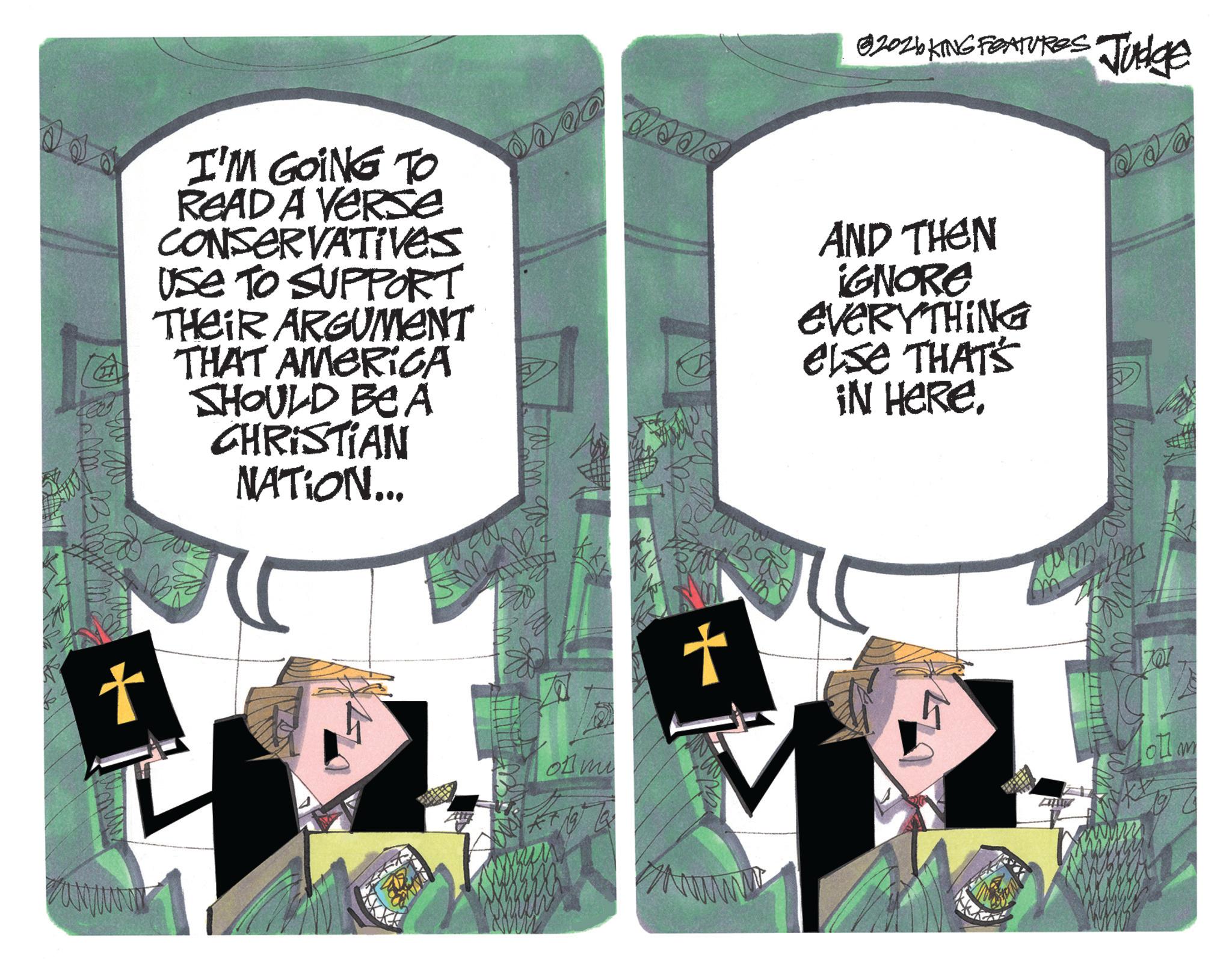OCR: t axyura 82026 KING FEATURES Judge I'M GOING TO READ A VERSE CONSERVATIVES USE TO SUPPORT THEIR ARGUMENT THAT AMERICA SHOULD BE A CHRISTIAN NATION... AND THEN IGNORE EVERYTHING else THAT'S IN HERE. of mi + t axyura 82026 KING FEATURES Judge I'M GOING TO READ A VERSE CONSERVATIVES USE TO SUPPORT THEIR ARGUMENT THAT AMERICA SHOULD BE A CHRISTIAN NATION ... AND THEN IGNORE EVERYTHING else THAT'S IN HERE . of mi +