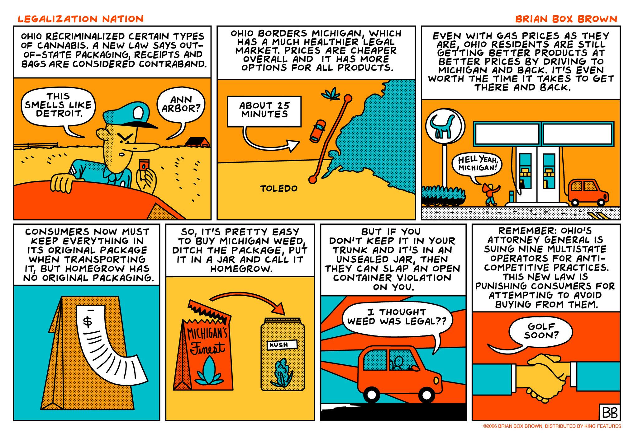 Animated cartoon OCR: LEGALIZATION NATION OHIO RECRIMINALIZED CERTAIN TYPES OF CANNABIS. A NEW LAW SAYS OUT- OF-STATE PACKAGINGRECEIPTS AND BAGS ARE CONSIDERED CONTRABAND. OHIO BORDERS MICHIGANWHICH HAS A MUCH HEALTHIER LEGAL MARKET. PRICES ARE CHEAPER OVERALL AND IT HAS MORE OPTIONS FOR ALL PRODUCTS. BRIAN BOX BROWN EVEN WITH GAS PRICES AS THEY AREOHIO RESIDENTS ARE STILL GETTING BETTER PRODUCTS AT BETTER PRICES BY DRIVING TO MICHIGAN AND BACK. IT'S EVEN WORTH THE TIME IT TAKES TO GET THERE AND BACK. THIS SMELLS LIKE DETROIT. ANN ARBOR? ABOUT 25 MINUTES TOLEDO HELL YEAHMICHIGAN! CONSUMERS NOW MUST KEEP EVERYTHING IN ITS ORIGINAL PACKAGE WHEN TRANSPORTING ITBUT HOMEGROW HAS NO ORIGINAL PACKAGING. SOIT'S PRETTY EASY TO BUY MICHIGAN WEEDPUT IT IN A JAR AND CALL IT HOMEGROW. MICHIGAN'S Finest KUSH BUT IF YOU DON'T KEEP IT IN YOUR TRUNK AND IT'S IN AN UNSEALED JARTHEN THEY CAN SLAP AN OPEN CONTAINER VIOLATION ON YOU. I THOUGHT WEED WAS LEGAL?? REMEMBER: OHIO'S ATTORNEY GENERAL IS SUING NINE MULTISTATE OPERATORS FOR ANTI- COMPETITIVE PRACTICES. THIS NEW LAW IS PUNISHING CONSUMERS FOR ATTEMPTING TO AVOID BUYING FROM THEM. GOLF SOON? BB ©2026 BRIAN BOX BROWNDISTRIBUTED BY KING FEATURES LEGALIZATION NATION OHIO RECRIMINALIZED CERTAIN TYPES OF CANNABIS . A NEW LAW SAYS OUT- OF - STATE PACKAGINGRECEIPTS AND BAGS ARE CONSIDERED CONTRABAND . OHIO BORDERS MICHIGANWHICH HAS A MUCH HEALTHIER LEGAL MARKET . PRICES ARE CHEAPER OVERALL AND IT HAS MORE OPTIONS FOR ALL PRODUCTS . BRIAN BOX BROWN EVEN WITH GAS PRICES AS THEY AREOHIO RESIDENTS ARE STILL GETTING BETTER PRODUCTS AT BETTER PRICES BY DRIVING TO MICHIGAN AND BACK . IT'S EVEN WORTH THE TIME IT TAKES TO GET THERE AND BACK . THIS SMELLS LIKE DETROIT . ANN ARBOR ? ABOUT 25 MINUTES TOLEDO HELL YEAHMICHIGAN ! CONSUMERS NOW MUST KEEP EVERYTHING IN ITS ORIGINAL PACKAGE WHEN TRANSPORTING ITBUT HOMEGROW HAS NO ORIGINAL PACKAGING . SOIT'S PRETTY EASY TO BUY MICHIGAN WEEDDITCH THE PACKAGEPUT IT IN A JAR AND CALL IT HOMEGROW . MICHIGAN'S Finest KUSH BUT IF YOU DON'T KEEP IT IN YOUR TRUNK AND IT'S IN AN UNSEALED JARTHEN THEY CAN SLAP AN OPEN CONTAINER VIOLATION ON YOU . I THOUGHT WEED WAS LEGAL ?? REMEMBER : OHIO'S ATTORNEY GENERAL IS SUING NINE MULTISTATE OPERATORS FOR ANTI- COMPETITIVE PRACTICES . THIS NEW LAW IS PUNISHING CONSUMERS FOR ATTEMPTING TO AVOID BUYING FROM THEM . GOLF SOON ? BB © 2026 BRIAN BOX BROWNDISTRIBUTED BY KING FEATURES