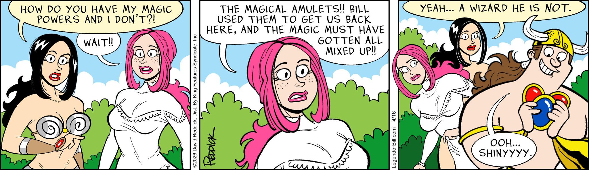 Graphics OCR: HOW DO YOU HAVE MY MAGIC POWERS AND I DON'T?! W WAIT!! THE MAGICAL AMULETS!! BILL USED THEM TO GET US BACK HEREAND THE MAGIC MUST HAVE GOTTEN ALL MIXED UP!! C2026 David ReddickInc. REDDICK LegendofBill.com 4/16 YEAH... A WIZARD HE IS NOT. OOH... SHINYYYY. HOW DO YOU HAVE MY MAGIC POWERS AND I DON'T ?! W WAIT !! THE MAGICAL AMULETS !! BILL USED THEM TO GET US BACK HEREAND THE MAGIC MUST HAVE GOTTEN ALL MIXED UP !! C2026 David ReddickDist . By King Features SyndicateInc. REDDICK LegendofBill.com 4/16 YEAH ... A WIZARD HE IS NOT . OOH ... SHINYYYY .