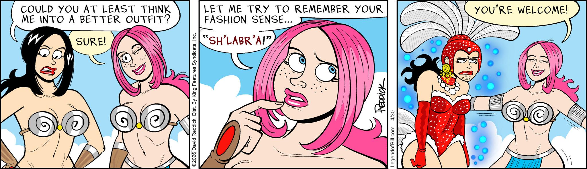 Comic book OCR: COULD YOU AT LEAST THINK ME INTO A BETTER OUTFIT? SURE! ©2026 David ReddickInc. "SH'LABR'A!" LET ME TRY TO REMEMBER YOUR FASHION SENSE... YOU'RE WELCOME! LegendofBill.com 4/30 REDDICK COULD YOU AT LEAST THINK ME INTO A BETTER OUTFIT ? SURE ! © 2026 David ReddickDist . By King Features SyndicateInc. " SH'LABR'A ! " LET ME TRY TO REMEMBER YOUR FASHION SENSE ... YOU'RE WELCOME ! LegendofBill.com 4/30 REDDICK