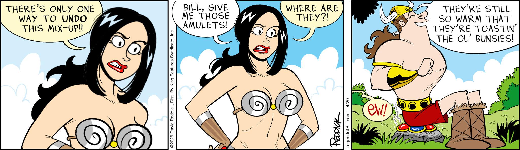 Happiness OCR: THERE'S ONLY ONE WAY TO UNDO THIS MIX-UP!! ©2026 David ReddickInc. BILLGIVE ME THOSE W AMULETS! WHERE ARE THEY?! THEY'RE STILL SO WARM THAT THEY'RE TOASTIN' THE OL' BUNSIES! REDDICK LegendofBill.com 4/20 ew! V/ THERE'S ONLY ONE WAY TO UNDO THIS MIX - UP !! © 2026 David ReddickDist . By King Features SyndicateInc. BILLGIVE ME THOSE W AMULETS ! WHERE ARE THEY ?! THEY'RE STILL SO WARM THAT THEY'RE TOASTIN ' THE OL ' BUNSIES ! REDDICK LegendofBill.com 4/20 ew ! V /