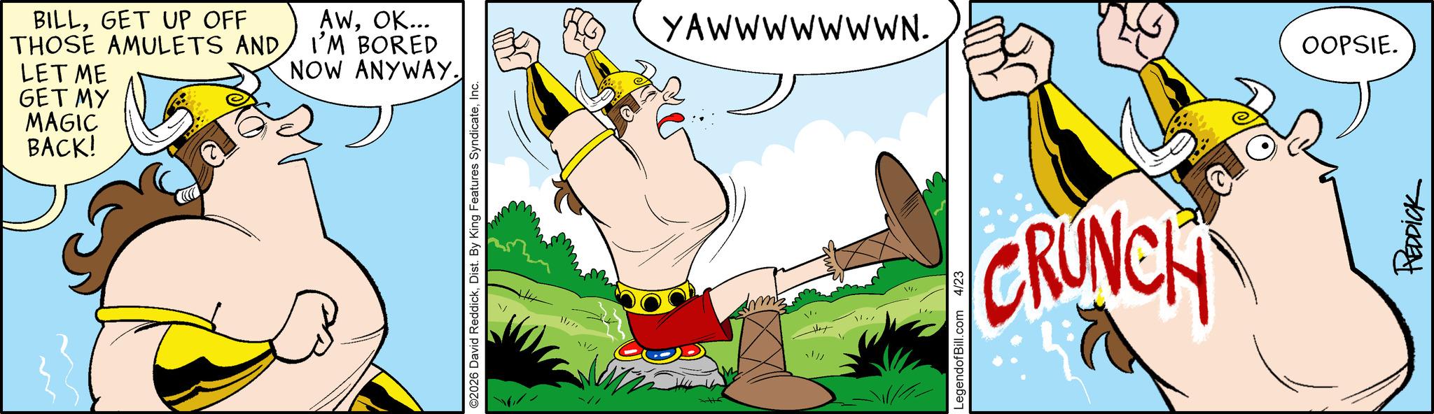 Clip art OCR: BILLGET UP OFF THOSE AMULETS AND LET ME GET MY MAGIC BACK! AWOK... I'M BORED NOW ANYWAY. O2026 David ReddickInc. m YAWWWWWWWN. !// 11./ LegendofBill.com 4/23 CRUNCH OOPSIE. REDDICK BILLGET UP OFF THOSE AMULETS AND LET ME GET MY MAGIC BACK ! AWOK ... I'M BORED NOW ANYWAY . O2026 David ReddickDist . By King Features SyndicateInc. m YAWWWWWWWN . ! // 11./ LegendofBill.com 4/23 CRUNCH OOPSIE . REDDICK