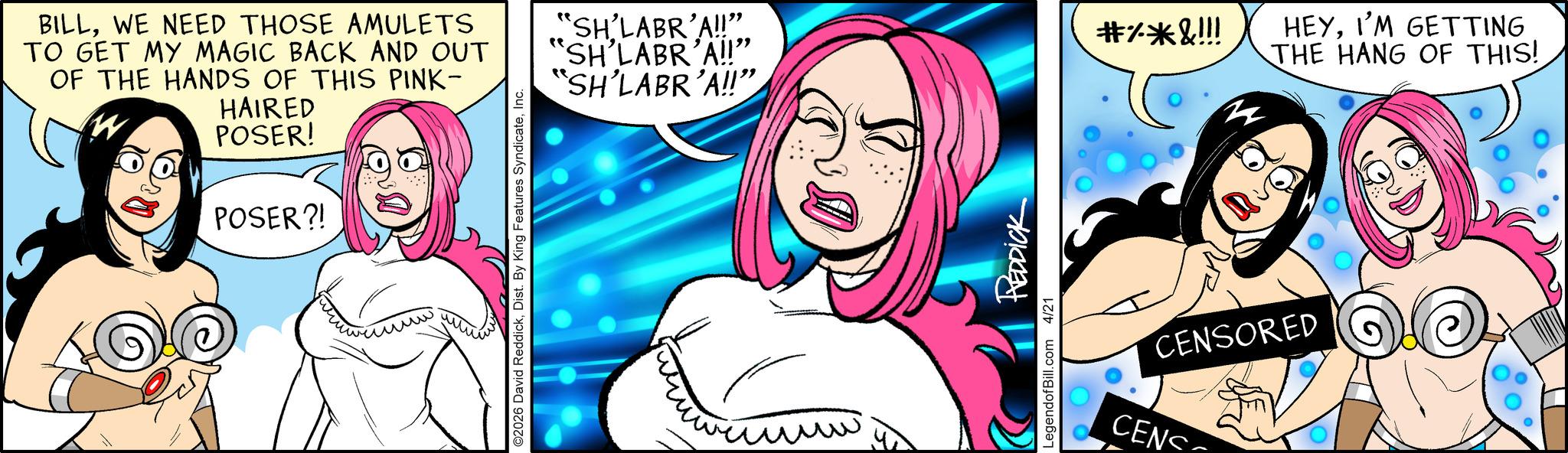 Graphic design OCR: BILLWE NEED THOSE AMULETS TO GET MY MAGIC BACK AND OUT OF THE HANDS OF THIS PINK- 0 HAIRED POSER! POSER?! ©2026 David ReddickInc. "SH'LABR'A!!". "SH'LABR'A!!" "SH'LABR'A!!" LegendofBill.com 4/21 REDDICK CENS #%*&!!! zz HEYI'M GETTING THE HANG OF THIS! CENSORED BILLWE NEED THOSE AMULETS TO GET MY MAGIC BACK AND OUT OF THE HANDS OF THIS PINK- 0 HAIRED POSER ! POSER ?! © 2026 David ReddickDist . By King Features SyndicateInc. " SH'LABR'A !! " . " SH'LABR'A !! " " SH'LABR'A !! " LegendofBill.com 4/21 REDDICK CENS # % * & !!! zz HEYI'M GETTING THE HANG OF THIS ! CENSORED
