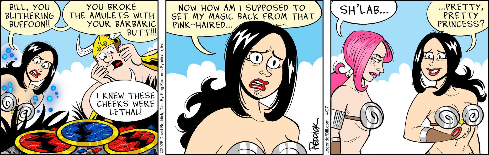 Graphics OCR: BILLYOU BLITHERING BUFFOON!! THE AMULETS WITH YOU BROKE YOUR BARBARIC BUTT!!! NOW HOW AM I SUPPOSED TO GET MY MAGIC BACK FROM THAT SH'LAB... PINK-HAIRED... I KNEW THESE CHEEKS WERE LETHAL! REDDICK LegendofBill.com 4/27 ...PRETTYPRETTY PRINCESS? BILLYOU BLITHERING BUFFOON !! THE AMULETS WITH YOU BROKE YOUR BARBARIC BUTT !!! NOW HOW AM I SUPPOSED TO GET MY MAGIC BACK FROM THAT SH'LAB ... PINK - HAIRED ... I KNEW THESE CHEEKS WERE LETHAL ! REDDICK LegendofBill.com 4/27 ... PRETTYPRETTY PRINCESS ?