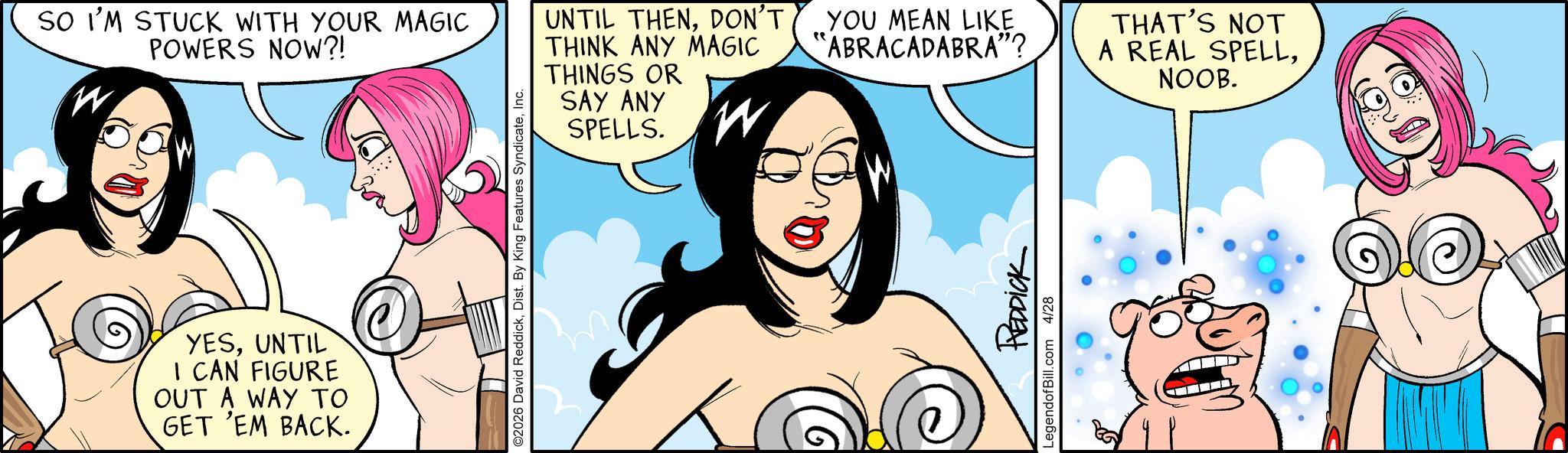 Graphics OCR: SO I'M STUCK WITH YOUR MAGIC POWERS NOW?! W 0 YESUNTIL I CAN FIGURE OUT A WAY TO GET 'EM BACK. ©2026 David ReddickInc. UNTIL THENDON'T THINK ANY MAGIC THINGS OR SAY ANY SPELLS. W YOU MEAN LIKE "ABRACADABRA"? REDDICK LegendofBill.com 4/28 THAT'S NOT A REAL SPELLNOOB. SO I'M STUCK WITH YOUR MAGIC POWERS NOW ?! W 0 YESUNTIL I CAN FIGURE OUT A WAY TO GET ' EM BACK . © 2026 David ReddickDist . By King Features SyndicateInc. UNTIL THENDON'T THINK ANY MAGIC THINGS OR SAY ANY SPELLS . W YOU MEAN LIKE " ABRACADABRA " ? REDDICK LegendofBill.com 4/28 THAT'S NOT A REAL SPELLNOOB .