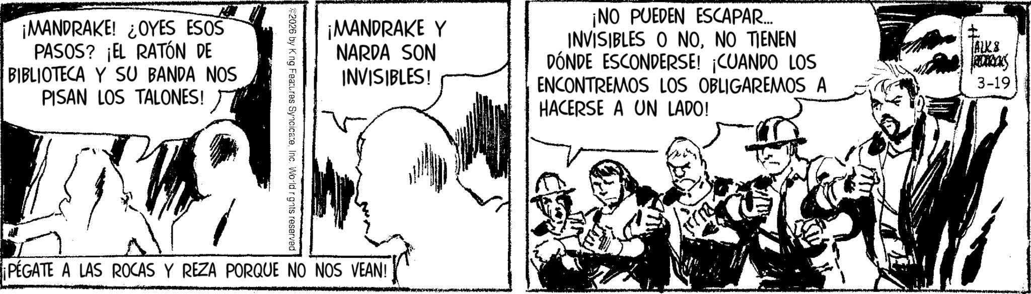 Animation OCR: ¡MANDRAKE! ¿OYES ESOS PASOS? ¡EL RATÓN DE BIBLIOTECA Y SU BANDA NOS PISAN LOS TALONES! ¡MANDRAKE Y NARDA SON INVISIBLES! ¡NO PUEDEN ESCAPAR.... INVISIBLES O NONO TIENEN DÓNDE ESCONDERSE! ¡CUANDO LOS ENCONTREMOS LOS OBLIGAREMOS A HACERSE A UN LADO! FAUK ALKS ROURCKS 3-19 2026 by King Features SyncicateInc. World rights reserved PEGATE A LAS ROCAS Y REZA PORQUE NO NOS VEAN! ¡ MANDRAKE ! ¿ OYES ESOS PASOS ? ¡ EL RATÓN DE BIBLIOTECA Y SU BANDA NOS PISAN LOS TALONES ! ¡ MANDRAKE Y NARDA SON INVISIBLES ! ¡ NO PUEDEN ESCAPAR .... INVISIBLES O NONO TIENEN DÓNDE ESCONDERSE ! ¡ CUANDO LOS ENCONTREMOS LOS OBLIGAREMOS A HACERSE A UN LADO ! FAUK ALKS ROURCKS 3-19 2026 by King Features SyncicateInc. World rights reserved PEGATE A LAS ROCAS Y REZA PORQUE NO NOS VEAN !