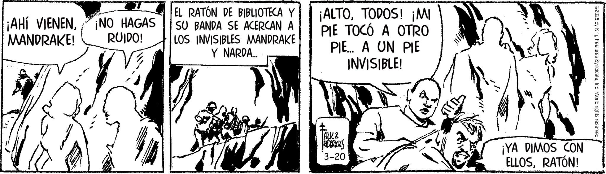 Animation OCR: $2026 by K ^g Features SyncicateInc. World rights reserved ? TALK & REDERICKS 3-20 ¡YA DIMOS CON ELLOSRATÓN! ¡AHÍ VIENENMANDRAKE! ¡NO HAGAS RUIDO! EL RATÓN DE BIBLIOTECA Y SU BANDA SE ACERCAN A LOS INVISIBLES MANDRAKE Y NARDA... ¡ALTOTODOS! ¡MI PIE TOCÓ A OTRO PIE... A UN PIE INVISIBLE! $ 2026 by K ^ g Features SyncicateInc. World rights reserved ? TALK & REDERICKS 3-20 ¡ YA DIMOS CON ELLOSRATÓN ! ¡ AHÍ VIENENMANDRAKE ! ¡ NO HAGAS RUIDO ! EL RATÓN DE BIBLIOTECA Y SU BANDA SE ACERCAN A LOS INVISIBLES MANDRAKE Y NARDA ... ¡ ALTOTODOS ! ¡ MI PIE TOCÓ A OTRO PIE ... A UN PIE INVISIBLE !