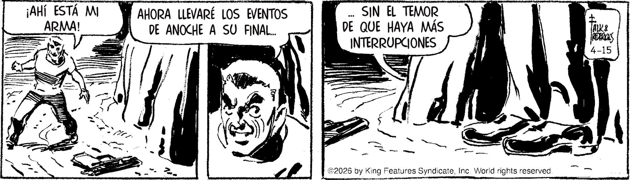Line art OCR: ¡AHÍ ESTÁ MI ARMA! AHORA LLEVARÉ LOS EVENTOS DE ANOCHE A SU FINAL... ... SIN EL TEMOR DE QUE HAYA MÁS INTERRUPCIONES 2026 by King Features SyndicateInc. World rights reserved. TALK & REDERICKS 4-15 ¡ AHÍ ESTÁ MI ARMA ! AHORA LLEVARÉ LOS EVENTOS DE ANOCHE A SU FINAL ... ... SIN EL TEMOR DE QUE HAYA MÁS INTERRUPCIONES 2026 by King Features SyndicateInc. World rights reserved . TALK & REDERICKS 4-15