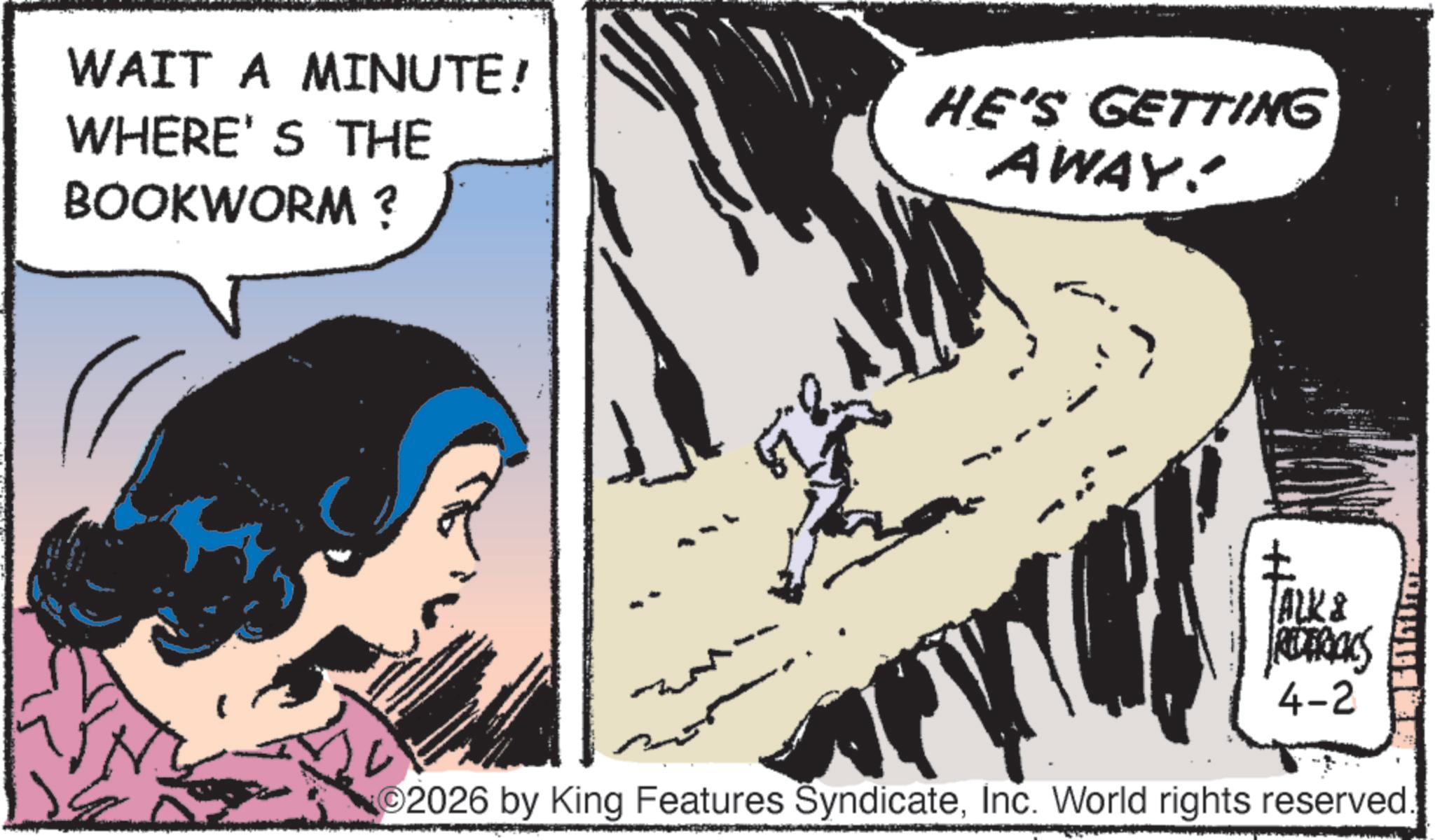 Animation OCR: WAIT A MINUTE! WHERE'S THE BOOKWORM ? HE'S GETTING AWAY! + ALK & REDERICKS 4-2 2026 by King Features SyndicateInc. World rights reserved WAIT A MINUTE ! WHERE'S THE BOOKWORM ? HE'S GETTING AWAY ! + ALK & REDERICKS 4-2 2026 by King Features SyndicateInc. World rights reserved