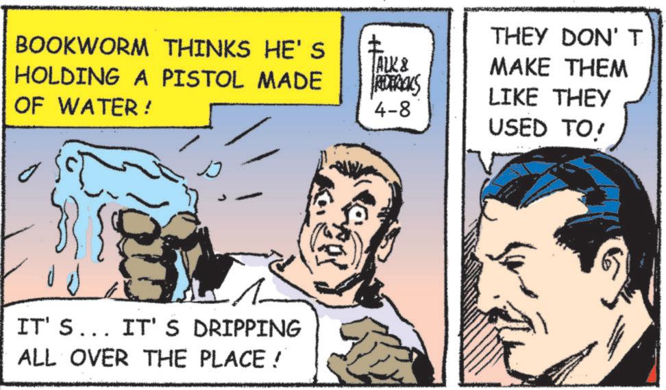 Comic book OCR: BOOKWORM THINKS HE'S ? ALK & HOLDING A PISTOL MADE OF WATER! REDERICKS 4-8 IT'S... IT'S DRIPPING ALL OVER THE PLACE! THEY DON'T MAKE THEM LIKE THEY USED TO! BOOKWORM THINKS HE'S ? ALK & HOLDING A PISTOL MADE OF WATER ! REDERICKS 4-8 IT'S ... IT'S DRIPPING ALL OVER THE PLACE ! THEY DON'T MAKE THEM LIKE THEY USED TO !