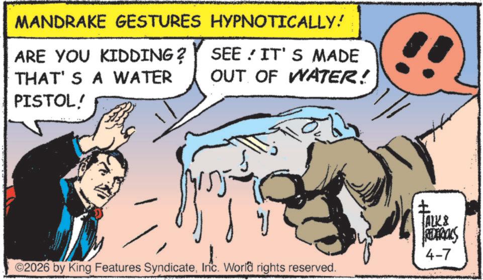 Fictional character OCR: MANDRAKE GESTURES HYPNOTICALLY! ARE YOU KIDDING ? THAT'S A WATER SEE IT'S MADE OUT OF WATER! PISTOL! ©2026 by King Features SyndicateInc. World rights reserved. ? ALK & FREDERICKS 4-7 MANDRAKE GESTURES HYPNOTICALLY ! ARE YOU KIDDING ? THAT'S A WATER SEE IT'S MADE OUT OF WATER ! PISTOL ! © 2026 by King Features SyndicateInc. World rights reserved . ? ALK & FREDERICKS 4-7