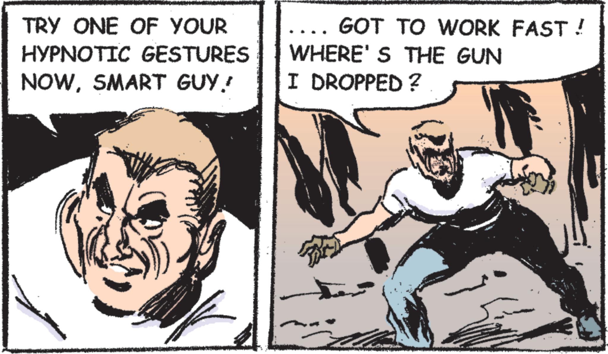 Comic book OCR: TRY ONE OF YOUR HYPNOTIC GESTURES NOWSMART GUY! GOT TO WORK FAST! WHERE'S THE GUN I DROPPED ? the TRY ONE OF YOUR HYPNOTIC GESTURES NOWSMART GUY ! GOT TO WORK FAST ! WHERE'S THE GUN I DROPPED ? the