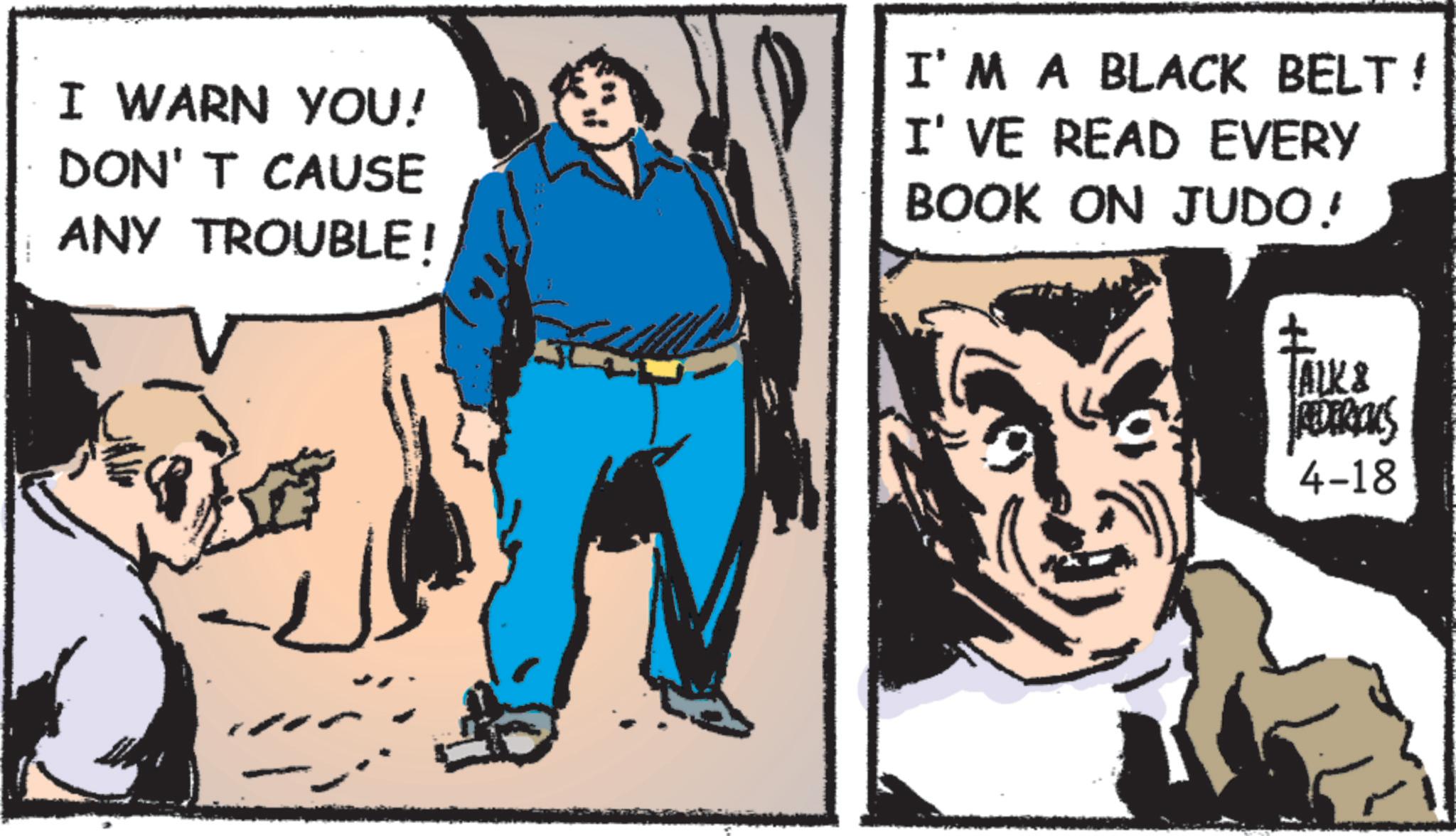 Animated cartoon OCR: I WARN YOU! DON'T CAUSE ANY TROUBLE! I'M A BLACK BELT! I'VE READ EVERY BOOK ON JUDO! Facks TALK& REDERICKS 4-18 I WARN YOU ! DON'T CAUSE ANY TROUBLE ! I'M A BLACK BELT ! I'VE READ EVERY BOOK ON JUDO ! Facks TALK & REDERICKS 4-18