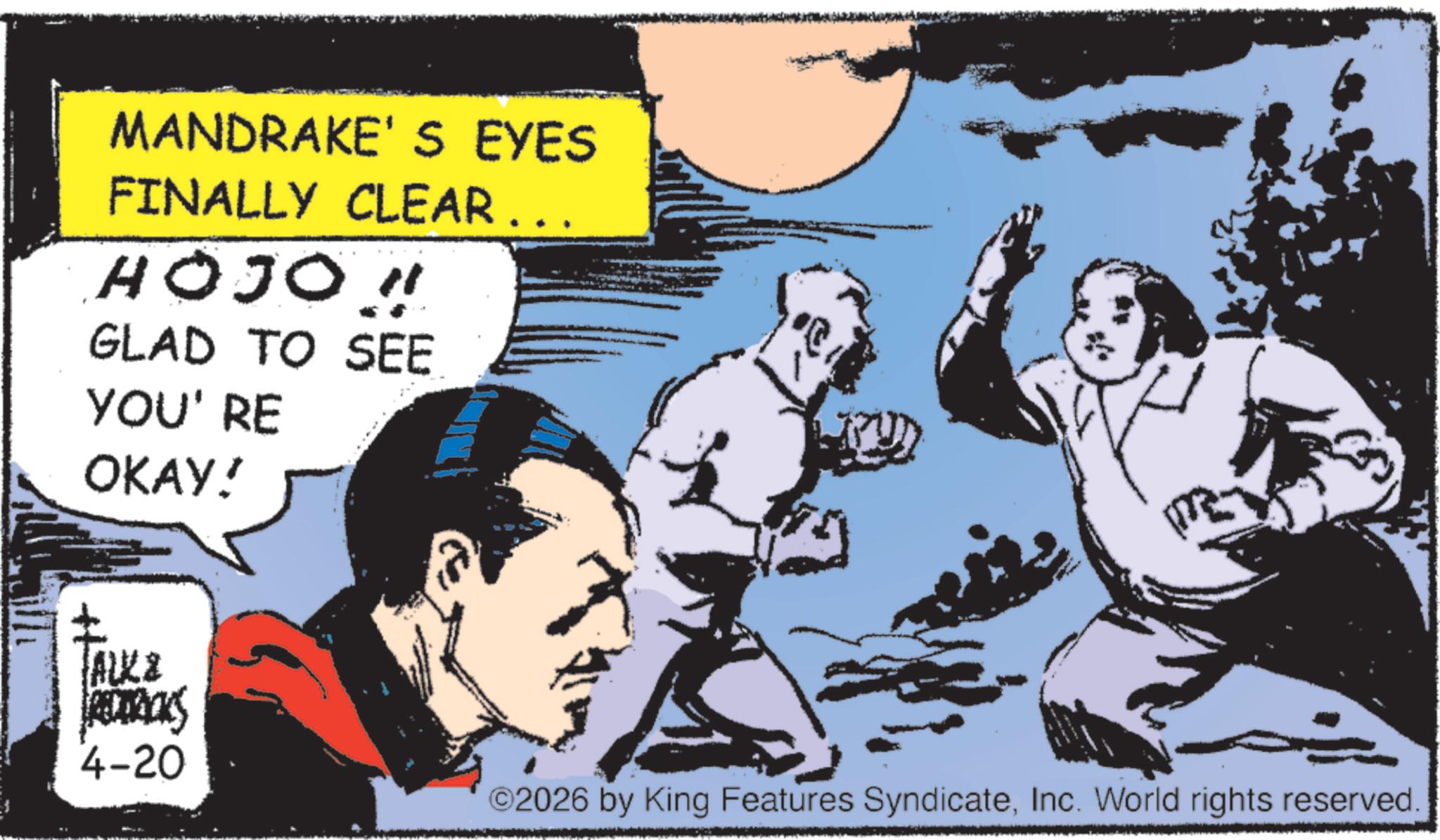 Animated cartoon OCR: MANDRAKE'S EYES FINALLY CLEAR ... HOJO!! GLAD TO SEE YOU' RE OKAY! ALKZ REDERICKS 4-20 ©2026 by King Features SyndicateInc. World rights reserved. MANDRAKE'S EYES FINALLY CLEAR ... HOJO !! GLAD TO SEE YOU ' RE OKAY ! ALKZ REDERICKS 4-20 © 2026 by King Features SyndicateInc. World rights reserved .