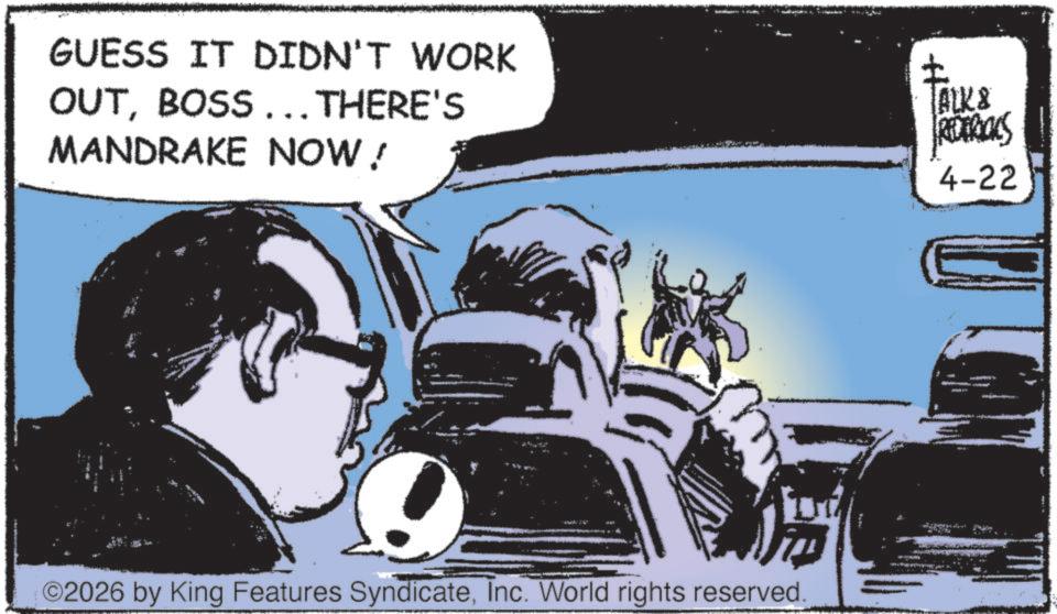 Publication OCR: GUESS IT DIDN'T WORK OUTBOSS ... THERE'S MANDRAKE NOW! ©2026 by King Features SyndicateInc. World rights reserved. [ALK & REDERICKS 4-22 GUESS IT DIDN'T WORK OUTBOSS ... THERE'S MANDRAKE NOW ! © 2026 by King Features SyndicateInc. World rights reserved . [ ALK & REDERICKS 4-22