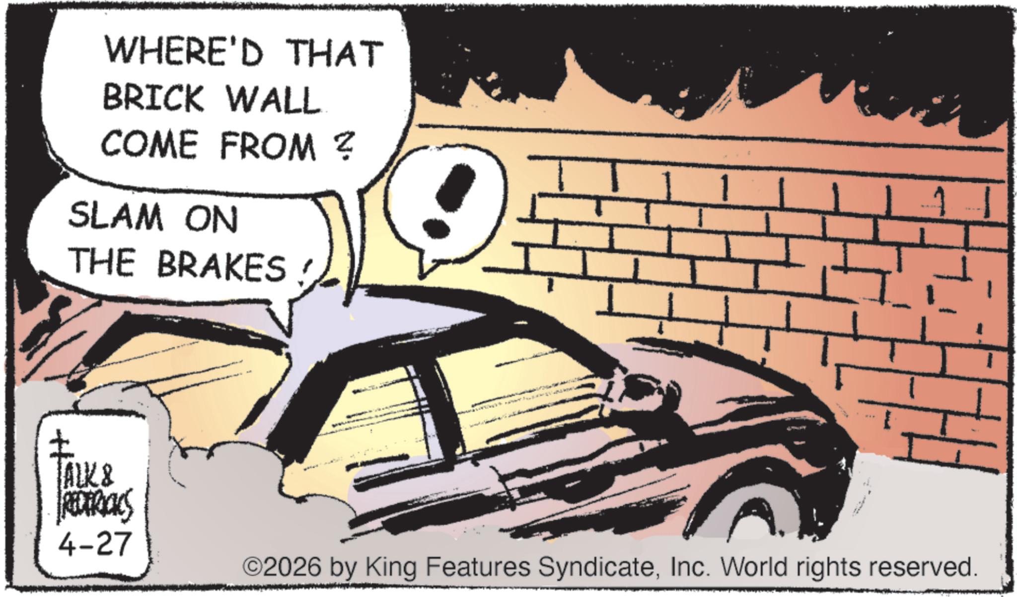 Photo caption OCR: WHERE'D THAT BRICK WALL COME FROM ? SLAM ON THE BRAKES TALK & REDERICKS 4-27 ©2026 by King Features SyndicateInc. World rights reserved. WHERE'D THAT BRICK WALL COME FROM ? SLAM ON THE BRAKES TALK & REDERICKS 4-27 © 2026 by King Features SyndicateInc. World rights reserved .