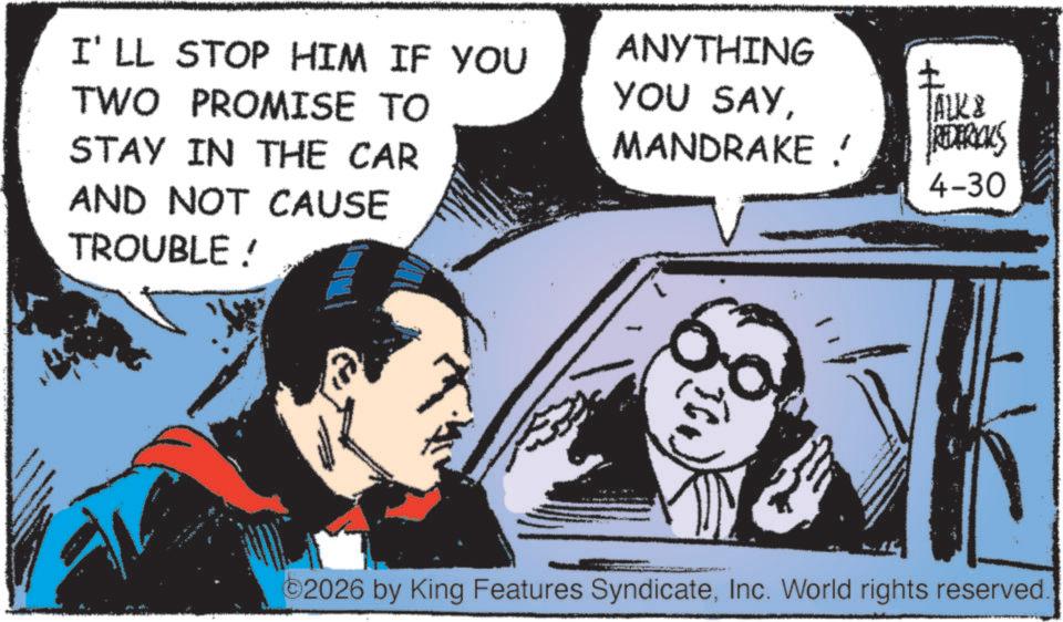 Animated cartoon OCR: I'LL STOP HIM IF YOU TWO PROMISE TO STAY IN THE CAR ANYTHING YOU SAY? TALK & MANDRAKE ! REDERICKS 4-30 AND NOT CAUSE TROUBLE! ©2026 by King Features SyndicateInc. World rights reserved. I'LL STOP HIM IF YOU TWO PROMISE TO STAY IN THE CAR ANYTHING YOU SAY? TALK & MANDRAKE ! REDERICKS 4-30 AND NOT CAUSE TROUBLE ! © 2026 by King Features SyndicateInc. World rights reserved .