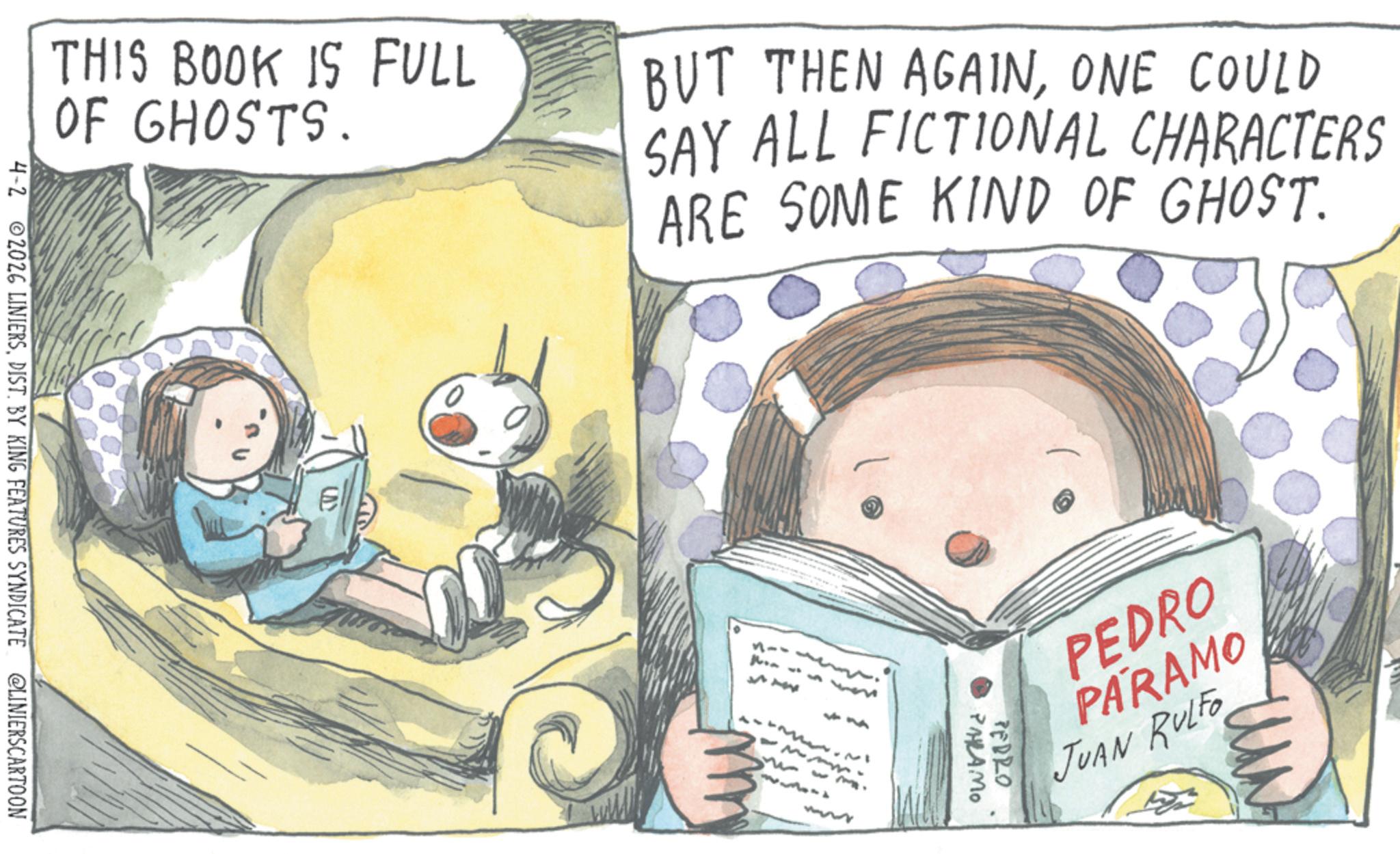 Publication OCR: THIS BOOK IS FULL OF GHOSTS. BUT THEN AGAINONE COULD SAY ALL FICTIONAL CHARACTERS ARE SOME KIND OF GHOST. 4-2 2026 LINIERSDIST. BY KING FEATURES SYNDICATE @LINIERSCARTOON E 11-- PEDRO PARAMO JUAN RULFO PALAMO PEDRO THIS BOOK IS FULL OF GHOSTS . BUT THEN AGAINONE COULD SAY ALL FICTIONAL CHARACTERS ARE SOME KIND OF GHOST . 4-2 2026 LINIERSDIST . BY KING FEATURES SYNDICATE @LINIERSCARTOON E 11-- PEDRO PARAMO JUAN RULFO PALAMO PEDRO